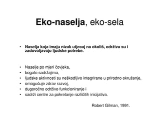 Eko-naselja, eko-sela

• Naselja koja imaju nizak utjecaj na okoliš, održiva su i
  zadovoljavaju ljudske potrebe.



•   Naselje po mjeri čovjeka,
•   bogato sadržajima,
•   ljudske aktivnosti su neškodljivo integrirane u prirodno okruženje,
•   omogućuje zdrav razvoj,
•   dugoročno održivo funkcioniranje i
•   sadrži centre za pokretanje različitih inicijativa.

                                          Robert Gilman, 1991.
 
