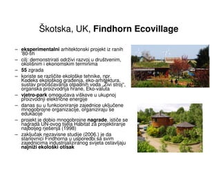 Škotska, UK, Findhorn Ecovillage

– eksperimentalni arhitektonski projekt iz ranih
  '80-tih
– cilj: demonstrirati održivi razvoj u društvenim,
  okolišnim i ekonomskim terminima
– 55 zgrada
– koriste se različite ekološke tehnike, npr.
  Kodeks ekološkog gra enja, eko-arhitektura,
  sustav pročišćavanja otpadnih voda „Živi stroj“,
  organska proizvodnja hrane, Eko-valuta
– vjetro-park omogućava viškove u ukupnoj
  proizvodnji električne energije
– danas su u funkcioniranje zajednice uključene
  mnogobrojne organizacije, organiziraju se
  edukacije
– projekt je dobio mnogobrojne nagrade, ističe se
  nagrada UN-ovog tijela Habitat za projektiranje
  najboljeg rješenja (1998)
– zaključak nezavisne studije (2006.) je da
  stanovnici Findhorna u usporedbi sa svim
  zajednicima industrijaliziranog svijeta ostavljaju
  najniži ekološki otisak
 