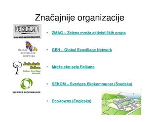 Značajnije organizacije
  •   ZMAG – Zelena mreža aktivističkih grupa



  •   GEN – Global Ecovillage Network



  •   Mreža eko-sela Balkana



  •   SEKOM – Sveriges Ekokommuner (Švedska)



  •   Eco-towns (Engleska)
 