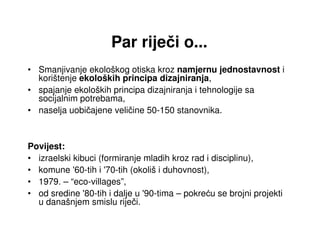 Par riječi o...
• Smanjivanje ekološkog otiska kroz namjernu jednostavnost i
  korištenje ekoloških principa dizajniranja,
• spajanje ekoloških principa dizajniranja i tehnologije sa
  socijalnim potrebama,
• naselja uobičajene veličine 50-150 stanovnika.



Povijest:
• izraelski kibuci (formiranje mladih kroz rad i disciplinu),
• komune '60-tih i '70-tih (okoliš i duhovnost),
• 1979. – “eco-villages”,
• od sredine '80-tih i dalje u '90-tima – pokreću se brojni projekti
  u današnjem smislu riječi.
 