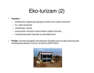 Eko-turizam (2)
•   Trendovi:
     – smještaj bez negativnog utjecaja na okoliš (zero carbon emission)
     – tzv. sporo putovanje
     – volontiranje i učenje
     – povezivanje s domaćim stanovništvom tijekom boravka
     – umrežavanje preko interneta sa istomišljenicima


•   Primjer: koncept energetski samodostatne ekološke kuće za ideju solarnog sela
    namijenjenog seoskom turizmu na otocima (EIHP 2003.)
 