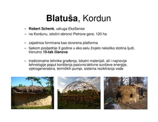 Blatuša, Kordun
– Robert Schenk, udruga EkoSense
– na Kordunu, istočni obronci Petrove gore, 120 ha

– zajednica formirana kao otvorena platforma
– tijekom posljednje 3 godine u eko-selu živjelo nekoliko stotina ljudi,
  trenutno 15-tak članova

– tradicionalne tehnike gra enja, lokalni materijali, ali i najnovije
  tehnologije poput korištenja pasivno/aktivne sunčeve energije,
  vjetrogeneratora, termičkih pumpi, sistema recikliranja vode
 