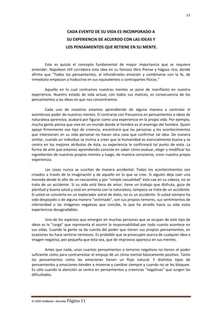 11

CADA EVENTO DE SU VIDA ES INCORPORADO A
SU EXPERIENCIA DE ACUERDO CON LAS IDEAS Y
LOS PENSAMIENTOS QUE RETIENE EN SU MENTE.

Este es quizás el concepto fundamental de mayor importancia que se requiere
entender. Napoleon Hill corrobora esta idea en su famoso libro Piense y hágase rico, donde
afirma que "Todos los pensamientos, al infundírseles emoción y combinarse con la fe, de
inmediato empiezan a traducirse en sus equivalentes o contrapartes físicos."
Aquello en lo cual centramos nuestras mentes se pone de manifiesto en nuestra
experiencia. Nuestro estado de vida actual, con todos sus matices, es consecuencia de los
pensamientos y las ideas en que nos concentramos.
Cada uno de nosotros estamos aprendiendo de alguna manera a controlar el
asombroso poder de nuestras mentes. El centrarse con frecuencia en pensamientos e ideas de
naturaleza aprensiva, acabará por figurar como una experiencia en la propia vida. Por ejemplo,
mucha gente piensa que vive en un mundo donde el hombre es el enemigo del hombre. Quien
apoye firmemente ese tipo de creencia, encontrará que las personas y los acontecimientos
que intervienen en su vida personal no hacen otra cosa que confirmar tal idea. De manera
similar, cuando un individuo se inclina a creer que la humanidad es esencialmente buena y se
centra en los mejores atributos de ésta, su experiencia le confirmará tal punto de vista. La
forma de arte que estamos aprendiendo consiste en saber cómo evaluar, elegir y modificar los
ingredientes de nuestras propias mentes y luego, de manera consciente, crear nuestra propia
experiencia.
Las cosas nunca se suscitan de manera accidental. Todos los acontecimientos son
creados a través de la imaginación y de aquello en lo que se cree. Si alguien deja caer una
moneda desde lo alto de un rascacielos y por "simple casualidad" ésta cae en su cabeza, no se
trata de un accidente. Si su vida está llena de amor, tiene un trabajo que disfruta, goza de
plenitud y buena salud y está en armonía con la naturaleza, tampoco se trata de un accidente.
Si usted se convierte en un explorador astral de éxito, no es un accidente. Si usted siempre ha
sido despojado o de alguna manera "victimado", son sus propios temores, sus sentimientos de
inferioridad o las imágenes negativas que concibe, lo que ha atraído hacia su vida estas
experiencias desagradables.
Uno de los aspectos que emergen en muchas personas que se ocupan de este tipo de
ideas es la "carga" que representa el asumir la responsabilidad por todo cuanto acontece en
sus vidas. Cuando la gente se da cuenta del poder que tienen sus propios pensamientos, en
ocasiones les hace sentirse nerviosos. Es probable que se preocupen acerca de cualquier idea o
imagen negativa, por pequeña que ésta sea, que de improviso aparezca en sus mentes.
Antes que nada, unos cuantos pensamientos o temores negativos no tienen el poder
suficiente como para contrarrestar el empuje de un clima mental básicamente positivo. Tanto
los pensamientos como las emociones tienen un flujo natural. Y distintos tipos de
pensamientos y emociones tienden a moverse y cambiar siempre y cuando no se les bloquee.
Es sólo cuando la atención se centra en pensamientos y creencias "negativas" que surgen las
dificultades.

© 2009 UnMentor -Secretia

Página 11

 