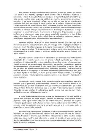 13

Este concepto de poder transformar la vida lo abordé en serio por primera vez al asistir
a las clases de Jane Roberts, a principios de los setenta. Seth, el maestro no físico que se
comunicaba a través de Jane, con frecuencia subrayaba lo importante que era entender el que
cada uno de nosotros creara su propia realidad, con nuestros pensamientos, emociones y
creencias. Es de suma importancia señalar que no sólo se trata de un entendimiento
intelectual. Seth decía que cuando se afirma el propio ser, se confía en el impulso espontáneo,
y se entiende que uno puede crear su propia realidad en un plano emocional, intelectual e
intuitivo, la conciencia se "sintoniza" en un estado "más elevado" de funcionamiento donde la
intuición y el intelecto emergen. Las manifestaciones de inteligencia fluirán hacia la propia
conciencia y se convertirán en parte de uno mismo. Se dará cuenta de que las cosas se suscitan
conforme a su voluntad, en mayor grado a como antes había sucedido. En el libro de Jane
Roberts, The Nature of Personal Reality: A Seth Book, se profundizan todos estos aspectos y
constituye un tratado excelente sobre cómo crear la propia realidad.
Conforme empecé a trabajar con estos conceptos, descubrí que había algo en mi
interior que resonaba intensamente ante ellos. Sin embargo, no los adopté plenamente en un
plano emocional. No estaba dispuesto a abandonar mis dudas con tanta facilidad. Quería
contar con algunas pruebas. Y la única manera de probarse a uno mismo que se dispone de
algo equivalente a un poder mágico es utilizar en realidad ese poder y ver si funciona en la
propia persona.
Empecé a examinar esas áreas de mi vida donde lo que estaba pasando me hacía sentir
desdichado. Si en realidad podía crear mi propia realidad, significaba que estaba en
condiciones de efectuar cambios en esas áreas. Empecé por observarme a mí mismo para ver
si podía encontrar los pensamientos y las emociones que estaban asociados con las zonas
problemáticas de mi vida. La mayoría de ellos fueron fáciles de identificar ya que era claro que
con frecuencia me estaba administrando ciertas sugerencias negativas. Otros resultaron un
poco más difíciles de hallar porque se trataba de pensamientos y emociones que yo tenía, pero
que había dejado de "aprobar", de modo que resultaban menos evidentes. Sin embargo,
parecieron tornarse evidentes conforme proseguí examinando con decisión y honestidad mi
mente consciente.
Me dediqué a seguir los pasos de los pensamientos y las emociones hasta llegar a las
creencias que los generaban; procedí entonces a modificar estas creencias. Modificar una
creencia no es algo que en sí resulte difícil; pero, por supuesto, si usted considera que va a ser
difícil, así habrá de resultar. En realidad todo es cuestión de controlar su foco de atención.
Utilizando técnicas sencillas de autohipnosis, puede cambiar sus creencias con relativa
facilidad, siempre que esté dispuesto a hacerlo.
A fin de no extenderme demasiado, le diré que en cada una de las áreas en que yo
apliqué estos principios, mi poder "mágico" funcionó. Sin embargo, no sucedió de manera
repentina. Tomó algún tiempo antes que en verdad empezara a entender, en un plano
emocional, que tenía este poder. Fue así como de manera gradual, conforme modificaba mis
creencias y veía los resultados concretarse una y otra vez, que la fe en mi propio poder se
convirtió en mi nuevo modus operandi.
Por cierto que esta magia en realidad es un hecho sumamente científico. Tan sólo
representa un nivel del entendimiento científico que está mucho más allá del común y
corriente. Nosotros no tenemos que entenderlas intrincaciones de cómo nuestros cuerpos
actúan para mover nuestros pies. Esto mismo se aplica a la cuestión de usar nuestro poder.
Nuestra capacidad para crear cuanto queramos en nuestras vidas es algo tan natural como los
latidos de nuestros corazones.

© 2009 UnMentor -Secretia

Página 13

 