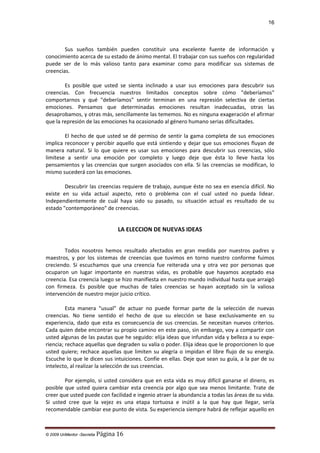 16

Sus sueños también pueden constituir una excelente fuente de información y
conocimiento acerca de su estado de ánimo mental. El trabajar con sus sueños con regularidad
puede ser de lo más valioso tanto para examinar como para modificar sus sistemas de
creencias.
Es posible que usted se sienta inclinado a usar sus emociones para descubrir sus
creencias. Con frecuencia nuestros limitados conceptos sobre cómo "deberíamos"
comportarnos y qué "deberíamos" sentir terminan en una represión selectiva de ciertas
emociones. Pensamos que determinadas emociones resultan inadecuadas, otras las
desaprobamos, y otras más, sencillamente las tememos. No es ninguna exageración el afirmar
que la represión de las emociones ha ocasionado al género humano serias dificultades.
El hecho de que usted se dé permiso de sentir la gama completa de sus emociones
implica reconocer y percibir aquello que está sintiendo y dejar que sus emociones fluyan de
manera natural. Si lo que quiere es usar sus emociones para descubrir sus creencias, sólo
limítese a sentir una emoción por completo y luego deje que ésta lo lleve hasta los
pensamientos y las creencias que surgen asociados con ella. Si las creencias se modifican, lo
mismo sucederá con las emociones.
Descubrir las creencias requiere de trabajo, aunque éste no sea en esencia difícil. No
existe en su vida actual aspecto, reto o problema con el cual usted no pueda lidear.
Independientemente de cuál haya sido su pasado, su situación actual es resultado de su
estado "contemporáneo" de creencias.

LA ELECCION DE NUEVAS IDEAS
Todos nosotros hemos resultado afectados en gran medida por nuestros padres y
maestros, y por los sistemas de creencias que tuvimos en torno nuestro conforme fuimos
creciendo. Si escuchamos que una creencia fue reiterada una y otra vez por personas que
ocuparon un lugar importante en nuestras vidas, es probable que hayamos aceptado esa
creencia. Esa creencia luego se hizo manifiesta en nuestro mundo individual hasta que arraigó
con firmeza. Es posible que muchas de tales creencias se hayan aceptado sin la valiosa
intervención de nuestro mejor juicio crítico.
Esta manera "usual" de actuar no puede formar parte de la selección de nuevas
creencias. No tiene sentido el hecho de que su elección se base exclusivamente en su
experiencia, dado que esta es consecuencia de sus creencias. Se necesitan nuevos criterios.
Cada quien debe encontrar su propio camino en este paso, sin embargo, voy a compartir con
usted algunas de las pautas que he seguido: elija ideas que infundan vida y belleza a su experiencia; rechace aquellas que degraden su valía o poder. Elija ideas que le proporcionen lo que
usted quiere; rechace aquellas que limiten su alegría o impidan el libre flujo de su energía.
Escuche lo que le dicen sus intuiciones. Confíe en ellas. Deje que sean su guía, a la par de su
intelecto, al realizar la selección de sus creencias.
Por ejemplo, si usted considera que en esta vida es muy difícil ganarse el dinero, es
posible que usted quiera cambiar esta creencia por algo que sea menos limitante. Trate de
creer que usted puede con facilidad e ingenio atraer la abundancia a todas las áreas de su vida.
Si usted cree que la vejez es una etapa tortuosa e inútil a la que hay que llegar, sería
recomendable cambiar ese punto de vista. Su experiencia siempre habrá de reflejar aquello en

© 2009 UnMentor -Secretia

Página 16

 