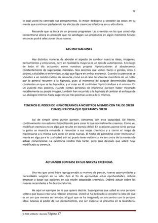 17

lo cual usted ha centrado sus pensamientos. Es mejor dedicarse a concebir las cosas en su
mente que continuar padeciendo los efectos de creencias inferiores en su vida diaria.
Recuerde que se trata de un proceso progresivo. Las creencias en las que usted elija
concentrarse ahora es probable que no satisfagan sus propósitos en algún momento futuro;
entonces podrá seleccionar otras nuevas.

LAS MOFICACIONES
Hay distintas maneras de abordar el aspecto de cambiar nuestras ideas, imágenes,
pensamientos y emociones, pero en realidad la mayoría es un tipo de autohipnosis. A lo largo
de todo el día actuamos como nuestros propios hipnotizadores al abastecernos
constantemente de sugerencias mentales. Nos decimos que somos flacos o gordos, ricos o
pobres, saludables o enfermizos, o algo que figure en ambos extremos. Cuando las personas se
someten a un cambio radical de creencia, como en el caso de volverse miembros de un culto,
por lo general recurren a la hipnosis, pues al momento de aceptar determinado dogma
consienten en que se les hipnotice, y al creer en él continúan hipnotizándose a sí mismos. En
un aspecto más positivo, cuando ciertas personas de improviso parecen haber mejorado
notablemente su propia imagen, también han recurrido a la hipnosis al cambiar el enfoque de
sus diálogos internos hacia sugerencias más positivas acerca de sí mismos.

TENEMOS EL PODER DE HIPNOTIZARNOS A NOSOTROS MISMOS CON TAL DE CREER
CUALQUIER COSA QUE QUERAMOS CREER
Así de simple como puede parecer, contamos con esta capacidad. De hecho,
continuamente nos estamos hipnotizando para creer lo que normalmente creemos. Como ve,
modificar creencias no es algo que resulte en esencia difícil. En ocasiones parece serlo porque
la gente se muestra renuente a renunciar a sus viejas creencias y a correr el riesgo de
hipnotizarse a sí misma para creer en otras nuevas. El hecho de permitirse creer intencionalmente en algo para lo cual usted aún no pueda tener evidencia, va en contra de la manera de
actuar convencional. La evidencia vendrá más tarde, pero sólo después que usted haya
modificado su creencia.

ACTUANDO CON BASE EN SUS NUEVAS CREENCIAS
Una vez que usted haya reprogramado su manera de pensar, nuevas oportunidades y
necesidades surgirán en su vida. Con el fin de aprovechar estas oportunidades, deberá
empezar a basar sus acciones en sus recién adoptadas creencias. Deberá actuar sobre las
nuevas necesidades a fin de concretarlas.
He aquí un ejemplo de lo que quiero decirle. Supongamos que usted es una persona
soltera que busca crear una relación amorosa. Usted se ha dedicado a concebir la idea de que
es un ser que merece ser amado; al igual que se ha imaginado un encuentro con la persona
ideal. Gracias al poder de sus pensamientos, ese ser especial se presenta en la lavandería.

© 2009 UnMentor -Secretia

Página 17

 