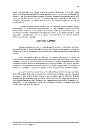 18

Usted no lo sabe aún, pero esta persona lo ha conocido a lo largo de innumerables vidas.
Usted siente la intensa necesidad de conocer a esa persona. En ese momento usted puede (a)
sonreír y tratar de entablar una conversación, (b) pedirle prestado un poco de detergente, o (c)
correr por su vida. Si usted opta por (c), es claro que no va a obtener lo que quiere. El
reafirmar sus creencias por medio de la acción es un elemento crucial del proceso de
materialización.
En breve trabajaremos sobre creencias que son relevantes para las próximas labores
encaminadas hacia las experiencias extracorporales. Tan luego como haya realizado cualquiera
de los ajustes necesarios en sus sistemas de creencias, tendrá que actuar con base en las
creencias modificadas a fin de concretar su objetivo de inducir las EEC. En otras palabras, usted
debe apoyar sus objetivos de EEC con la práctica consistente, de la misma manera como lo
haría al aprender otra actividad.

RESISTENCIA AL CAMBIO
Otro aspecto que se presenta en el caso de algunas personas es el miedo al cambio en
general. El cambio es algo al cual todos debemos de enfrentarnos, de cualquier manera; sin
embargo, el hecho de manipular activamente la propia realidad implica acelerar el proceso de
cambio.
De ahí que sea importante el confiar en sus impulsos espontáneos, incluyendo los
cambios que se susciten conforme usted avanza libremente por los senderos de su existencia.
Su energía natural y su intuición le indicarán hacia dónde se quieren dirigir tanto usted corno
su sabiduría interior. El confiar realmente en usted mismo y el ceder a sus propios impulsos
constituyen un atajo hacia el crecimiento espiritual y al hecho de prescindir de las creencias
limitantes. En este libro se recurre a un enfoque holístico para aprender el arte de inducir EEC.
Aunque la mayoría de los ejercicios se han adaptado específicamente para la práctica
de las EEC, un poco de práctica en cuanto a la modificación general de sus creencias le ayudará
a prepararse para la labor de convencimiento que se requiere para la realización de estas
experiencias. La capacidad para manipular conscientemente las ideas, pensamientos e
imágenes que habitan en su cerebro es un don invaluable que puede utilizar para alcanzar e!
éxito en las EEC o en cualquier otra área. A continuación se incluye un ejercicio general para
trabajar en el aspecto de las creencias.

© 2009 UnMentor -Secretia

Página 18

 