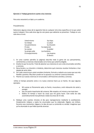 19

Ejercicio 1: Trabajo general en cuanto a las creencias
Para esto necesitará un lápiz y un cuaderno.

Procedimiento:
Seleccione algunas áreas de la siguiente lista (o cualquier otra área específica en la que usted
quiera trabajar). Para cada área siga los seis pasos que adelante se presentan. Trabaje en una
sola área a la vez.

Usted mismo
Su trabajo
Sus parentescos
El sexo
Su cuerpo
Su propia valía
El envejecimiento

Sus hijos
La salud
Su intuición
Su esposa (o)
Su poder
Los hombres
Las mujeres
El dinero

1. En unos cuantos párrafos (o páginas) describa toda la gama de sus pensamientos,
sentimientos y creencias relacionados con el área que usted ha elegido.
2. Analice lo que ha escrito. Trate de plasmar sus creencias en uno o dos enunciados sencillos
y concisos.
3. Recurriendo a su intuición e intelecto, determine qué creencias resultan limitantes o han
dejado de serle útiles.
4. Por cada creencia que usted considere limitante, formule y redacte una nueva que sea más
flexible y positiva. Muy bien puede ser lo opuesto a su anterior creencia limitante.
5. Plasme sus nuevas creencias en enunciados o afirmaciones sencillas y concisas.
Utilice el tiempo presente como si la nueva creencia fuera ya un hecho. He aquí algunos
ejemplos:
•
•
•

Mi cuerpo es físicamente apto; es fuerte, musculoso y está rebosante de salud y
energía.
Soy una parte importante del universo. Me respeto a mí mismo y me trato bien.
Dedico mi tiempo a hacer las cosas que me gusta hacer. Este estilo de vida
automáticamente trae plenitud a todas las áreas de mi vida.

6. Dedique unos cuantos minutos al día para reprogramarse mediante la autohipnosis.
Simplemente relájese y repita los enunciados que ha elaborado. Dígalos con énfasis.
Durante esos momentos, hágase a la idea de que su contenido es verdad. Imagínese que
ya ha alcanzado lo que había querido alcanzar.

© 2009 UnMentor -Secretia

Página 19

 