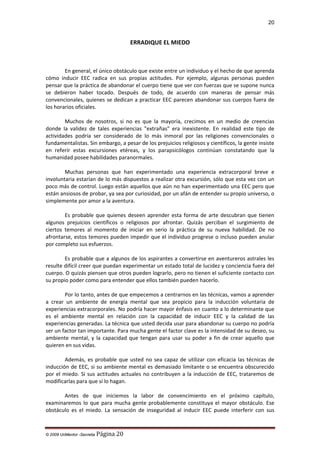 20

ERRADIQUE EL MIEDO

En general, el único obstáculo que existe entre un individuo y el hecho de que aprenda
cómo inducir EEC radica en sus propias actitudes. Por ejemplo, algunas personas pueden
pensar que la práctica de abandonar el cuerpo tiene que ver con fuerzas que se supone nunca
se debieron haber tocado. Después de todo, de acuerdo con maneras de pensar más
convencionales, quienes se dedican a practicar EEC parecen abandonar sus cuerpos fuera de
los horarios oficiales.
Muchos de nosotros, si no es que la mayoría, crecimos en un medio de creencias
donde la validez de tales experiencias "extrañas" era inexistente. En realidad este tipo de
actividades podría ser considerado de lo más inmoral por las religiones convencionales o
fundamentalistas. Sin embargo, a pesar de los prejuicios religiosos y científicos, la gente insiste
en referir estas excursiones etéreas, y los parapsicólogos continúan constatando que la
humanidad posee habilidades paranormales.
Muchas personas que han experimentado una experiencia extracorporal breve e
involuntaria estarían de lo más dispuestos a realizar otra excursión, sólo que esta vez con un
poco más de control. Luego están aquellos que aún no han experimentado una EEC pero que
están ansiosos de probar, ya sea por curiosidad, por un afán de entender su propio universo, o
simplemente por amor a la aventura.
Es probable que quienes deseen aprender esta forma de arte descubran que tienen
algunos prejuicios científicos o religiosos por afrontar. Quizás perciban el surgimiento de
ciertos temores al momento de iniciar en serio la práctica de su nueva habilidad. De no
afrontarse, estos temores pueden impedir que el individuo progrese o incluso pueden anular
por completo sus esfuerzos.
Es probable que a algunos de los aspirantes a convertirse en aventureros astrales les
resulte difícil creer que puedan experimentar un estado total de lucidez y conciencia fuera del
cuerpo. O quizás piensen que otros pueden lograrlo, pero no tienen el suficiente contacto con
su propio poder como para entender que ellos también pueden hacerlo.
Por lo tanto, antes de que empecemos a centrarnos en las técnicas, vamos a aprender
a crear un ambiente de energía mental que sea propicio para la inducción voluntaria de
experiencias extracorporales. No podría hacer mayor énfasis en cuanto a lo determinante que
es el ambiente mental en relación con la capacidad de inducir EEC y la calidad de las
experiencias generadas. La técnica que usted decida usar para abandonar su cuerpo no podría
ser un factor tan importante. Para mucha gente el factor clave es la intensidad de su deseo, su
ambiente mental, y la capacidad que tengan para usar su poder a fin de crear aquello que
quieren en sus vidas.
Además, es probable que usted no sea capaz de utilizar con eficacia las técnicas de
inducción de EEC, si su ambiente mental es demasiado limitante o se encuentra obscurecido
por el miedo. Si sus actitudes actuales no contribuyen a la inducción de EEC, trataremos de
modificarlas para que sí lo hagan.
Antes de que iniciemos la labor de convencimiento en el próximo capítulo,
examinaremos lo que para mucha gente probablemente constituya el mayor obstáculo. Ese
obstáculo es el miedo. La sensación de inseguridad al inducir EEC puede interferir con sus

© 2009 UnMentor -Secretia

Página 20

 