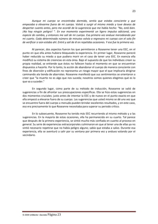 23

Aunque mi cuerpo se encontraba dormido, sentía que estaba consciente y que
empezaba a elevarme fuera de mi cuerpo. Volvió a surgir el mismo miedo y tuve deseos de
despertar cuanto antes, pero me acordé de la sugerencia que me había hecho: "No, está bien.
¡No hay ningún peligro! ". En ese momento experimenté un ligero impulso adicional, una
especie de cambio, y entonces me salí de mi cuerpo. Esa primera vez anduve merodeando por
mi cuarto. Cada determinado número de minutos volvía a regresara mi cuerpo con el solo fin
de verificar si aún estaba ahí. Entré y salí de él en repetidas ocasiones. Y eso fue la primera vez.
Al parecer, dos aspectos fueron los que permitieron a Roseanne tener una EEC, en el
punto en que ella antes hubiera bloqueado la experiencia. En primer lugar, Roseanne pareció
haber reducido su miedo a que pudiera morir en el caso de tener una EEC. En esencia ella
modificó su sistema de creencias en esta área. Bajo el supuesto de que los individuos crean su
propia realidad, se entiende que éstos no fallecen hasta el momento en que se encuentran
dispuestos a hacerlo. Por lo tanto, la acción de abandonar el cuerpo de manera consciente con
fines de diversión y edificación no representa un riesgo mayor que el que implicaría dirigirse
caminando ala tienda de abarrotes. Roseanne manifestó que sus sentimientos se orientaron a
creer que "la muerte no es algo que nos suceda; nosotros somos quienes elegimos qué es lo
que va a suceder."
En segundo lugar, como parte de su método de inducción, Roseanne se valió de
sugerencias a fin de afrontar sus preocupaciones específicas. Ella se hizo estas sugerencias en
dos momentos cruciales: justo antes de intentar la EEC y de nuevo en el punto exacto en que
ella empezó a elevarse fuera de su cuerpo. Las sugerencias que usted mismo se dé una vez que
se encuentre fuera del cuerpo a menudo pueden brindar excelentes resultados, y en este caso,
eso era precisamente lo que Roseanne necesitaba para superar su periodo crítico.
En lo subsecuente, Roseanne ha tenido más EEC recurriendo al mismo método y a las
sugerencias. En la mayoría de estas ocasiones, ella ha permanecido en su cuarto. Tal parece
que después de la primera experiencia, se sintió mucho más confiada en cuanto al proceso en
general. Su serie de experiencias extracorporales culminaron en que al tener una de ellas ya no
sintió necesario repetirse que no había peligro alguno; sabía que estaba a salvo. Durante esa
experiencia, ella se aventuró a salir por su ventana por primera vez y anduvo volando por el
vecindario.

© 2009 UnMentor -Secretia

Página 23

 