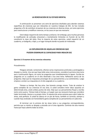 27

LA RENOVACION DE SU ESTADO MENTAL
A continuación se presentan una serie de ejercicios diseñados para abordar sistemas
específicos de creencias que son relevantes en nuestros trabajos de EEC. Se han incluido
preguntas a fin de contribuir al examen de sus creencias en diversas áreas, así como ejercicios
para reestructurar y modificar creencias, en los casos en que sea necesario.
Este trabajo requerirá de cierto tiempo y esfuerzo. Sin embargo, para muchas personas
la modificación de actitudes emocional y mentalmente limitantes en función de las EEC
constituirá la clave del éxito. Para la mayoría de estos ejercicios, usted requerirá de un
cuaderno, un bolígrafo, o lápiz, y un lugar tranquilo donde no pueda ser molestado.

LA EXPLORACION DE AQUELLAS CREENCIAS QUE
PUEDEN DISMINUIR SU CAPACIDAD PARA INDUCIR EEC
Ejercicio 2: El examen de las creencias relevantes
Procedimiento:
Póngase cómodo. Lentamente, efectúe varias respiraciones profundas y prolongadas y
despeje su mente. Una vez que haya leído estas instrucciones, considere la primera área tema
que a continuación figura, así como las preguntas que inmediatamente le siguen. Escriba las
preguntas en su cuaderno en el sitio destinado a esa área tema. Reflexione acerca de las
preguntas. Deje que las respuestas provengan de sus pensamientos y sus sentimientos. Luego
empiece a anotar sus respuestas en el sitio asignado en su cuaderno.
Tómese su tiempo. No hay prisa. Sea honesto consigo mismo. Trate de analizar la
gama completa de sus creencias en esa área. Si usted considera tener ideas opuestas en
determinada área, anote ambos puntos de vista. Deje que sus pensamientos fluyan y escriba
tanto como quiera. Tómese todo el tiempo, y el papel, que sea necesario hasta que considere
haber terminado. Avance a su propio ritmo. Si requiere de varias sesiones para cubrir todas las
áreas, está perfecto. Si usted las abarca en un par de horas, también es correcto; siempre y
cuando haya analizado con honestidad la gama completa de sus pensamientos en cada área.
Al terminar con la primera de las áreas tema y sus preguntas correspondientes,
permita que su mente se despeje y proceda con el área siguiente. Continúe de esta manera
hasta que haya cubierto todas las áreas.

© 2009 UnMentor -Secretia

Página 27

 