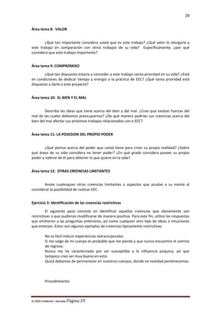 29

Área tema 8: VALOR
¿Qué tan importante considera usted que es este trabajo? ¿Qué valor le otorgaría a
este trabajo en comparación con otros trabajos de su vida? Específicamente, ¿por qué
considera que este trabajo importante?
Área tema 9: COMPROMISO
¿Qué tan dispuesto estaría a conceder a este trabajo cierta prioridad en su vida? ¿Está
en condiciones de dedicar tiempo y energía a la práctica de EEC? ¿Qué tanta prioridad está
dispuesto a darle a este proyecto?
Área tema 10: EL BIEN Y EL MAL
Describa las ideas que tiene acerca del bien y del mal. ¿Cree que existan fuerzas del
mal de las cuales debíamos preocuparnos? ¿De qué manera podrían sus creencias acerca del
bien del mal afectar sus próximos trabajos relacionados con e EEC?
Área tema 11: LA POSESION DEL PROPIO PODER
¿Qué piensa acerca del poder que usted tiene para crear su propia realidad? ¿Sobre
qué áreas de su vida considera no tener poder? ¿En qué grado considera poseer su propio
poder y valerse de él para obtener lo que quiere en la vida?
Área tema 12: OTRAS CREENCIAS LIMITANTES
Anote cualesquier otras creencias limitantes o aspectos que acudan a su mente al
considerar la posibilidad de realizar EEC.
Ejercicio 3: Identificación de las creencias restrictivas
El siguiente paso consiste en identificar aquellas creencias que obviamente son
restrictivas o que pudieran modificarse de manera positiva. Para este fin, utilice las respuestas
que emitieron a las preguntas anteriores, así como cualquier otro tipo de ideas o intuiciones
que emerjan. Estos son algunos ejemplos de creencias típicamente restrictivas:
No es fácil inducir experiencias extracorporales.
Si me salgo de mi cuerpo es probable que me pierda y que nunca encuentre el camino
de regreso.
Nunca me he caracterizado por ser susceptible a la influencia psíquica, así que
tampoco creo ser muy bueno en esto.
Quizá debamos de permanecer en nuestros cuerpos, donde en realidad pertenecemos.

Procedimiento:

© 2009 UnMentor -Secretia

Página 29

 