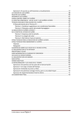 3

Ejercicio 5: El uso de sus afirmaciones y visualizaciones ........................................... 35
LA FUNCION DE LOS SUEÑOS ........................................................................................... 38
REGISTRE SUS SUEÑOS .................................................................................................... 40
INTERPRETE SUS SUEÑOS ................................................................................................. 41
EJERZA CONTROL SOBRE SUS SUEÑOS .............................................................................. 43
EL ESPECTRO CONCIENCIA: LAS DE LA EEC Y LOS SUEÑOS LUCIDOS ..................................... 43
TECNICAS INFALIBLES PARA SALIRSE DEL CUERPO .............................................................. 47

El Descubrimiento de la Técnica # 1 ........................................................................... 48
Técnica 1: Combinar sugestiones con condiciones favorables. ............................. 49
Técnica 2: Flotando a partir del estado hipnagógico. ............................................ 51
LA INDUCCION DE SUEÑOS LUCIDOS Y .............................................................................. 53
EEC A PARTIR DEL ESTADO DE SUEÑO ............................................................................... 53

Técnica 3: Sorpresa ante lo extraño ....................................................................... 53
Técnica 4: La alegría de volar.................................................................................. 54
Técnica 5: Del interior hacia el exterior.................................................................. 54
OTRAS TECNICAS PARA LA INDUCCION DE SUEÑOS LUCIDOS .............................................. 57
OTRAS TECNICAS PARA ABANDONAR EL CUERPO ............................................................... 58

Hipnosis ...................................................................................................................... 58
Relajación ................................................................................................................... 58
SUGERENCIAS SOBRE QUE HACER EN EL MUNDO ASTRAL ................................................... 59
EL ENCUENTRO CON SU YO INTERIOR ............................................................................... 60
PRECEPTORES Y GUIAS..................................................................................................... 61
PARA INCREMENTAR LA CLARIDAD DE CONCIENCIA ........................................................... 62
UN VUELO AL ESPACIO SIDERAL ........................................................................................ 62
EL ENCUENTRO CON LOS AMIGOS .................................................................................... 62
SEXO ASTRAL .................................................................................................................. 63
VIENDO OBJETIVOS ......................................................................................................... 64
LA REENCARNACION Y LOS VIAJES EN EL TIEMPO ............................................................... 64

Ejercicio 6: Encuentros con los yoes de la reencarnación.......................................... 68
Ejercicio 7: Un viaje a través del tiempo .................................................................... 69
Ejercicio 8: Visitando al yo de su niñez ....................................................................... 70
Ejercicio 9: Encuéntrese consigo mismo, pero a una edad mayor............................. 70
Ejercicio 10: Experimentando el eterno ahora ........................................................... 71
UN COMENTARIO FINAL .................................................................................................. 72

© 2009 UnMentor -Secretia

Página 3

 