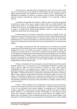 31

El Talento como un Requisito Previo: La facilidad para inducir EEC tiene mucho menos
que ver con el talento que con las actitudes y la determinación de quien las practica. Aunque
algunas personas pueden estar dotadas en el área, el talento no es un requisito previo. La
capacidad para abandonar el cuerpo es un potencial innato al hombre. El desarrollar este
potencial equivale al desarrollo de cualquier otra habilidad: 1 % de inspiración y 99% de
esfuerzo.
La Sensación de Seguridad: En el Capítulo 5 hablamos sobre la sensación de seguridad
al abandonar el cuerpo. ¿Pero, qué tan seguro se siente usted en su mundo cotidiano? Esto
también puede influir en sus trabajos de EEC. Si día con día usted experimenta una gran
ansiedad en su conciencia, esta ansiedad puede traducirse en temores en cuanto a abandonar
el cuerpo. Y es posible que ni siquiera pueda identificar a qué es a lo que le teme y que
simplemente sienta temor hacia lo desconocido.
El sentirse seguro en el mundo es importante no sólo para sus trabajos de EEC sino
también para su plena realización espiritual. La sensación de estar constantemente amenazado
conduce a la reducción de energía creativa. Es cierto que somos víctimas de los frecuentes
bombardeos que nos envían los periódicos y los noticieros televisivos, que día con día tratan
de decirnos lo impotentes que somos para influir en los acontecimientos en un mundo lleno de
peligros.
Sin embargo, no tenemos por qué creer en todo esto. En el momento en que usted
comprenda que tiene el poder para crear una realidad segura a nivel personal a través del uso
inteligente de su foco de atención, será capaz de ubicarse en un ambiente mental que
promueva el crecimiento de su ser. Por lo tanto, si usted se siente impotente o amenazado en
su vida cotidiana, es importante que tenga presente el poder que tiene para crear una realidad
de seguridad personal. El diseñar y poner en práctica un ejercicio de afirmación de creencia
para este fin le ayudará en sus trabajos de EEC y le proporcionará muchos otros beneficios. Un
ejemplo de afirmación en esta área sería: "Yo creo mi propia realidad, y por siempre estaré
completamente a salvo de cualquier daño."
El Deseo y el Compromiso: Para mucha gente, la clase de trabajo de que hemos venido
hablando implica el dar a sus conciencias un uso considerablemente distinto. Es posible que
iniciar el proceso requiera de cierta persistencia. Si fortalece su deseo, tendrá mayores
probabilidades de éxito. Las preguntas que se incluyen en estas áreas temas tienen el
propósito de ayudarle a medir el grado actual de su deseo y de su compromiso. El deseo no es
algo estático. Y mediante afirmaciones y visualizaciones usted puede incrementar el nivel de su
deseo. La idea es lograr el mayor grado de motivación y entusiasmo posibles en cuanto a este
trabajo. La intensidad de su deseo y de su compromiso le proporcionarán los resultados que
usted busca. Un ejemplo de afirmación en estas áreas podría ser algo como: "Las experiencias
extracorporales realmente me entusiasman. Me comprometo en un 100% a trabajar en ellas y
a practicar a diario."
El Bien y el Mal: Considero de suma importancia el hecho de que los aventureros,
tanto fuera del cuerpo como dentro de él, entiendan que en realidad no existe tal cosa como
el mal. Lo que percibimos como efectos malignos es consecuencia de “enfermedades"
mentales y espirituales. El pensar que es correcto dominar o lastimar a los demás, o dañar el
medio ambiente es una manifestación de tales enfermedades. En estos términos, podría
decirse que el planeta en general se encuentra un tanto enfermo. Sin embargo, esto no
significa que la humanidad se incline fundamentalmente hacia el mal. Quienes lleguen a esta
conclusión son víctimas del clásico error que perpetúa la enfermedad total, la cual en realidad

© 2009 UnMentor -Secretia

Página 31

 