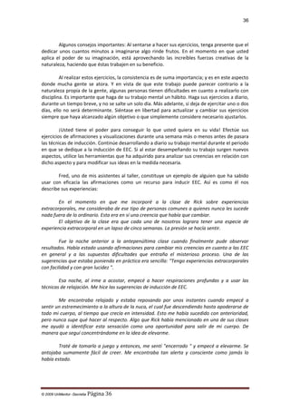 36

Algunos consejos importantes: Al sentarse a hacer sus ejercicios, tenga presente que el
dedicar unos cuantos minutos a imaginarse algo rinde frutos. En el momento en que usted
aplica el poder de su imaginación, está aprovechando las increíbles fuerzas creativas de la
naturaleza, haciendo que éstas trabajen en su beneficio.
Al realizar estos ejercicios, la consistencia es de suma importancia; y es en este aspecto
donde mucha gente se atora. Y en vista de que este trabajo puede parecer contrario a la
naturaleza propia de la gente, algunas personas tienen dificultades en cuanto a realizarlo con
disciplina. Es importante que haga de su trabajo mental un hábito. Haga sus ejercicios a diario,
durante un tiempo breve, y no se salte un solo día. Más adelante, si deja de ejercitar uno o dos
días, ello no será determinante. Siéntase en libertad para actualizar y cambiar sus ejercicios
siempre que haya alcanzado algún objetivo o que simplemente considere necesario ajustarlos.
¡Usted tiene el poder para conseguir lo que usted quiera en su vida! Efectúe sus
ejercicios de afirmaciones y visualizaciones durante una semana más o menos antes de pasara
las técnicas de inducción. Continúe desarrollando a diario su trabajo mental durante el periodo
en que se dedique a la inducción de EEC. Si al estar desempeñando su trabajo surgen nuevos
aspectos, utilice las herramientas que ha adquirido para analizar sus creencias en relación con
dicho aspecto y para modificar sus ideas en la medida necesaria.
Fred, uno de mis asistentes al taller, constituye un ejemplo de alguien que ha sabido
usar con eficacia las afirmaciones como un recurso para inducir EEC. Así es como él nos
describe sus experiencias:
En el momento en que me incorporé a la clase de Rick sobre experiencias
extracorporales, me consideraba de ese tipo de personas comunes a quienes nunca les sucede
nada fuera de lo ordinario. Esta era en sí una creencia que había que cambiar.
El objetivo de la clase era que cada uno de nosotros lograra tener una especie de
experiencia extracorporal en un lapso de cinco semanas. La presión se hacía sentir.
Fue la noche anterior a la antepenúltima clase cuando finalmente pude observar
resultados. Había estado usando afirmaciones para cambiar mis creencias en cuanto a las EEC
en general y a las supuestas dificultades que entraña el misterioso proceso. Una de las
sugerencias que estaba poniendo en práctica era sencilla: "Tengo experiencias extracorporales
con facilidad y con gran lucidez ".
Esa noche, al irme a acostar, empecé a hacer respiraciones profundas y a usar las
técnicas de relajación. Me hice las sugerencias de inducción de EEC.
Me encontraba relajado y estaba reposando por unos instantes cuando empecé a
sentir un estremecimiento a la altura de la nuca, el cual fue descendiendo hasta apoderarse de
todo mi cuerpo, al tiempo que crecía en intensidad. Esto me había sucedido con anterioridad,
pero nunca supe qué hacer al respecto. Algo que Rick había mencionado en una de sus clases
me ayudó a identificar esta sensación como una oportunidad para salir de mi cuerpo. De
manera que seguí concentrándome en la idea de elevarme.
Traté de tomarlo a juego y entonces, me sentí "encerrado " y empecé a elevarme. Se
antojaba sumamente fácil de creer. Me encontraba tan alerta y consciente como jamás lo
había estado.

© 2009 UnMentor -Secretia

Página 36

 