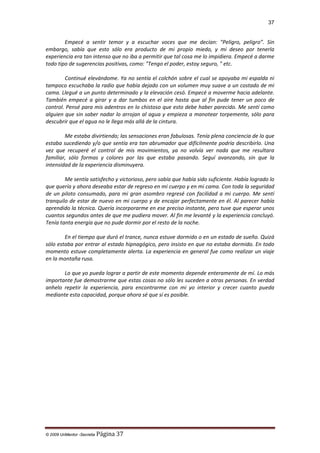 37

Empecé a sentir temor y a escuchar voces que me decían: "Peligro, peligro”. Sin
embargo, sabía que esto sólo era producto de mi propio miedo, y mi deseo por tenerla
experiencia era tan intenso que no iba a permitir que tal cosa me lo impidiera. Empecé a darme
todo tipo de sugerencias positivas, como: "Tengo el poder, estoy seguro, " etc.
Continué elevándome. Ya no sentía el colchón sobre el cual se apoyaba mi espalda ni
tampoco escuchaba la radio que había dejado con un volumen muy suave a un costado de mi
cama. Llegué a un punto determinado y la elevación cesó. Empecé a moverme hacia adelante.
También empecé a girar y a dar tumbos en el aire hasta que al fin pude tener un poco de
control. Pensé para mis adentros en lo chistoso que esto debe haber parecido. Me sentí como
alguien que sin saber nadar lo arrojan al agua y empieza a manotear torpemente, sólo para
descubrir que el agua no le llega más allá de la cintura.
Me estaba divirtiendo; las sensaciones eran fabulosas. Tenía plena conciencia de lo que
estaba sucediendo y/o que sentía era tan abrumador que difícilmente podría describirlo. Una
vez que recuperé el control de mis movimientos, ya no volvía ver nada que me resultara
familiar, sólo formas y colores por las que estaba pasando. Seguí avanzando, sin que la
intensidad de la experiencia disminuyera.
Me sentía satisfecho y victorioso, pero sabía que había sido suficiente. Había logrado lo
que quería y ahora deseaba estar de regreso en mi cuerpo y en mi cama. Con toda la seguridad
de un piloto consumado, para mi gran asombro regresé con facilidad a mi cuerpo. Me sentí
tranquilo de estar de nuevo en mi cuerpo y de encajar perfectamente en él. Al parecer había
aprendido la técnica. Quería incorporarme en ese preciso instante, pero tuve que esperar unos
cuantos segundos antes de que me pudiera mover. Al fin me levanté y la experiencia concluyó.
Tenía tanta energía que no pude dormir por el resto de la noche.
En el tiempo que duró el trance, nunca estuve dormido o en un estado de sueño. Quizá
sólo estaba por entrar al estado hipnagógico, pero insisto en que no estaba dormido. En todo
momento estuve completamente alerta. La experiencia en general fue como realizar un viaje
en la montaña rusa.
Lo que yo pueda lograr a partir de este momento depende enteramente de mí. Lo más
importante fue demostrarme que estas cosas no sólo les suceden a otras personas. En verdad
anhelo repetir la experiencia, para encontrarme con mi yo interior y crecer cuanto pueda
mediante esta capacidad, porque ahora sé que sí es posible.

© 2009 UnMentor -Secretia

Página 37

 
