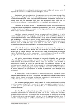 39

Empecé a sostener una discusión con las personas que estaban ante la mesa acerca de
la porción de mí mismo que habitaba en la realidad física normal.
La discusión se desarrolló en torno al comportamiento y características de mi yo físico.
El yo al cual me había fusionado en ese estado parecía tener acceso a una perspectiva más
esclarecedora e inteligente que la que yo poseía normalmente. Parecía tener conocimiento de
muchas cosas que yo desconocía; pero ahora que estábamos juntos, parte de este
conocimiento parecía estar a mi disposición. Yo no me encontraba separado de este yo.
Se trataba de mi propia persona. En verdad resultaba extraño estar sentado ante una
mesa inmaterial que se percibía tan real y sólida como cualquiera de la tierra, y oírme describir
y analizar con calma mi yo físico normal con un nivel de penetración que parecía exceder fácilmente a lo que yo estaba acostumbrado.
Considero que en la experiencia anterior con quien me fusioné fue con mi yo de los
sueños. También creo que el yo es algo que está dotado de vida y que habita en dimensiones
válidas de experiencia que todos visitamos noche a noche. Asimismo, tengo la impresión de
que su existencia y experiencia continúa, incluso cuando estamos despiertos en el mundo
físico normal. Con un poco de práctica, usted podrá aprender a llevar consigo a su conciencia
despierta hacia el estado del sueño y así lograr la fusión con su "yo de los sueños",
incrementando el flujo de información entre los mundos interior y exterior.
Al mundo de nuestros sueños con frecuencia se le considera algo así como una
invención de nuestra imaginación. Este es más bien un sendero de suprema importancia; un
sendero que se supone debemos usar para descubrir todas las dimensiones de nuestras
propias identidades. Es un camino que conduce a innumerables dimensiones de la realidad
que algún día se convertirán en nuestra zona de esparcimiento permanente.
Los sueños proporcionan al yo despierto información invaluable que a menudo
utilizamos independientemente de que recordemos o no el contenido de estos. La información
puede aparecer en cualquier momento del día como una intuición o una muestra de
discernimiento. Además, el estado del sueño es parte del mecanismo mediante el cual
creamos nuestras vidas. Es aquí donde se llevan a cabo las interconexiones y las operaciones
logísticas, lo que nos permite propiciar eventos específicos en nuestras vidas de acuerdo con
las propias creencias y en conjunción con las muchas otras personas cuyas realidades todas
afrontamos.
Si el enfoque que usted utiliza día con día es temeroso o negativo, es probable que sus
sueños reflejen tal estado de ánimo. Las personas que se encuentran en este predicamento
pueden obtener grandes beneficios al reestructurar sus esquemas de pensamiento a fin de
cambiar el tono tanto de sus días físicos como de sus sueños.
Los sueños en ocasiones pueden ayudarle a salir de estados depresivos al transmitirle
conocimiento a un nivel profundo y emocional. He aquí un ejemplo tomado de mis diarios de
un sueño que tuve aproximadamente hace doce años, en un momento en que me estaba
sintiendo deprimido:
En el sueño me estaba sintiendo deprimido acerca de mi vida y mi trabajo. Me
encontraba presenciando una representación, en la cual se iban a exponer dos actitudes o
formas de proceder diferentes. La primera actitud corría a cargo de un hombre que se quejaba
de todo. Sentía que su vida y su trabajo eran una carga. La segunda actitud, o forma de
proceder, era expresada por un hombre que entonaba una canción de lo más exuberante. La

© 2009 UnMentor -Secretia

Página 39

 