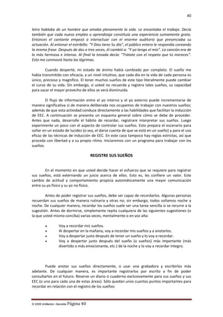 40

letra hablaba de un hombre que amaba plenamente la vida. Le encantaba el trabajo. Decía
también que cada nuevo empleo o aprendizaje constituía una experiencia sumamente grata.
Entonces el cantante empezó a interactuar con el enorme auditorio que presenciaba su
actuación. Al entonar el estribillo: "Y Dios tiene Su día", el público entero le respondía coreando
la misma frase. Después de dos o tres veces, él cambió a: "Y yo tengo el mío”. La canción era de
lo más hermosa e intensa. Al final la tonada decía: "Trátate con el respeto que tú mereces”.
Esto me conmovió hasta las lágrimas.
Cuando desperté, mi estado de ánimo había cambiado por completo. El sueño me
había transmitido con eficacia, a un nivel intuitivo, que cada día en la vida de cada persona es
único, precioso y magnífico. El tener muchos sueños de este tipo literalmente puede cambiar
el curso de su vida. Sin embargo, si usted no recuerda y registra tales sueños, su capacidad
para sacar el mayor provecho de ellos se verá disminuida.
El flujo de información entre el yo interno y el yo externo puede incrementarse de
manera significativa si de manera deliberada nos ocupamos de trabajar con nuestros sueños;
además de que esta actividad conduce directamente a las habilidades que facilitan la inducción
de EEC. A continuación se presenta un esquema general sobre cómo se debe de proceder.
Antes que nada, desarrolle el hábito de recordar, registrare interpretar sus sueños. Luego
experimente un poco con el aspecto de controlar sus sueños. Esto prepara el escenario para
soñar en un estado de lucidez (o sea, el darse cuenta de que se está en un sueño) y para el uso
eficaz de las técnicas de inducción de EEC. En este caso tampoco hay reglas estrictas, así que
proceda con libertad y a su propio ritmo. Iniciaremos con un programa para trabajar con los
sueños.

REGISTRE SUS SUEÑOS
En el momento en que usted decide hacer el esfuerzo que se requiere para registrar
sus sueños, está externando un juicio acerca de ellos. Esto es, les confiere un valor. Este
cambio de actitud y comportamiento propicia automáticamente una mayor comunicación
entre su yo físico y su yo no físico.
Antes de poder registrar sus sueños, debe ser capaz de recordarlos. Algunas personas
recuerdan sus sueños de manera rutinaria y otras no; sin embargo, todos soñamos noche a
noche. De cualquier manera, recordar los sueños suele ser una tarea sencilla si se recurre a la
sugestión. Antes de dormirse, simplemente repita cualquiera de las siguientes sugestiones (o
la que usted mismo conciba) varias veces, mentalmente o en voz alta:
•
•
•
•

Voy a recordar mis sueños.
Al despertar en la mañana, voy a recordar mis sueños y a anotarlos.
Voy a despertar justo después de tener un sueño y lo voy a recordar.
Voy a despertar justo después del sueño (o sueños) más importante (más
divertido o más emocionante, etc.) de la noche y lo voy a recordar íntegro.

Puede anotar sus sueños directamente, o usar una grabadora y escribirlos más
adelante. De cualquier manera, es importante registrarlos por escrito a fin de poder
consultarlos en el futuro. Reserve un diario o cuaderno exclusivamente para sus sueños y sus
EEC (o uno para cada una de estas áreas). Sólo quedan unos cuantos puntos importantes para
recordar en relación con el registro de los sueños:

© 2009 UnMentor -Secretia

Página 40

 