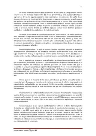 44

De nuevo reitero mi creencia de que el mundo de los sueños es una puerta de entrada
natural hacia los mundos desconocidos de donde provenimos y a los cuales habremos de
regresar en breve. En algunas ocasiones nos encontramos en escenarios de sueño donde
abundan elementos de tipo imaginario. Sin embargo, en algunos otros sueños tengo la idea de
que viajamos hacia dimensiones de existencia tan reales como el mundo físico que solemos
considerar como el único existente. Como ya antes lo había señalado, esto no significa que los
sueños que posean elementos de tipo imaginario o cambiante no tengan validez, ya que de
hecho sí la tienen. Podría decirse que distintos tipos de sueños tienen distintos grados de
realidad; en verdad distintas gradaciones de materia y energía.
Un sueño lúcido puede ser considerado como un "grado superior" de sueño común, un
paso adelante a lo largo del continuo. Un sueño lúcido es aquel donde la persona se da cuenta
de que está soñando. Con frecuencia este tipo de sueño es muy intenso y vívido. Una
diferencia interesante entre los sueños normales y los sueños lúcidos es que en estos últimos
el escenario parece volverse más coherente y tener menos características de sueño en cuanto
el protagonista alcanza la lucidez.
Conforme avanzamos a lo largo de nuestro continuo hipotético, llegamos al terreno de
las experiencias extracorporales. Tal estado de conciencia puede dividirse en EEC que tienen
lugar en el mundo físico y en aquéllas que ocurren en los mundos no físicos. Las EEC que se
suscitan en los mundos no físicos pueden considerarse como sueños lúcidos de grado superior.
Con el propósito de establecer una definición, la diferencia principal entre una EEC,
que se desarrolla en mundos no físicos, y un sueño lúcido por lo general parece residir en la
percepción subjetiva del individuo. La persona que tiene un sueño lúcido sabe que se
encuentra en un sueño y que lo que experimenta es imaginario. Puede no tener conciencia de
la ubicación de su cuerpo físico o no darle importancia a este hecho. Sin embargo, la persona
que está pasando por una EEC sabe perfectamente que se encuentra fuera de su cuerpo físico,
como también sabe dónde se encuentra éste y considera que lo que está experimentado es
real.
Pienso que en la mayoría de los casos, el individuo que tiene un sueño lúcido se
encuentra fuera de su cuerpo y simplemente no tiene conciencia de ello. En otras palabras, la
mayoría de los sueños lúcidos son una forma de EEC. En ese sentido, creo que todas las noches
abandonamos nuestros cuerpos al estar durmiendo, ya sea que recordemos o no cualquier
tipo de sueño.
Históricamente el sueño lúcido ha constituido un acceso eficaz hacia los viajes astrales.
Muchas de las personas que han aprendido a abandonar sus cuerpos empezaron por aprender
a inducir sueños lúcidos. El convertir un sueño lúcido en una EEC básicamente parece consistir
en darse cuenta de que su cuerpo físico se encuentra durmiendo en algún lugar y que usted
está separado de él.
Considero que de lo que aquí en realidad estamos hablando es de los distintos grados
de lucidez que existen dentro de los diferentes estados de conciencia. Como se dejó ver en el
Capítulo 1, una EEC puede variar en su grado de exteriorización. Algunos sueños lúcidos
pueden iniciarse con su base de conciencia en parte en su cuerpo y en parte fuera de él, y el
grado de exteriorización puede aumentar a medida que la experiencia continúa y usted se
centra con mayor intensidad en el medio interior. En el momento en que se da cuenta de que
está soñando y de que se encuentra fuera del cuerpo, la percepción de esto último incrementa
aún más su estado de conciencia.

© 2009 UnMentor -Secretia

Página 44

 