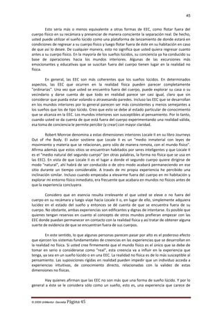 45

Esto sería más o menos equivalente a otras formas de EEC, como flotar fuera del
cuerpo físico en su recámara y presenciar de manera consciente la separación real. De hecho,
usted puede utilizar el sueño lúcido como una plataforma de lanzamiento de donde estará en
condiciones de regresar a su cuerpo físico y luego flotar fuera de éste en su habitación en caso
de que así lo desee. De cualquier manera, esto no significa que usted quiera regresar cuanto
antes a su cuerpo físico. En la mayoría de los sueños lúcidos, su conciencia ya ha conducido su
base de operaciones hacia los mundos interiores. Algunas de las excursiones más
emocionantes y educativas que se suscitan fuera del cuerpo tienen lugar en la realidad no
física.
En general, las EEC son más coherentes que los sueños lúcidos. En determinados
aspectos, las EEC que ocurren en la realidad física pueden parecer completamente
"ordinarias". Una vez que usted se encuentra fuera del cuerpo, puede explorar su casa o su
vecindario y darse cuenta de que todo en realidad parece ser casi igual, claro que sin
considerar que pueda estar volando o atravesando paredes. Incluso las EEC que se desarrollan
en los mundos interiores por lo general parecen ser más consistentes y menos semejantes a
los sueños que los de tipo lúcido. Creo que esto se debe al estado particular de conocimiento
que se alcanza en la EEC. Los mundos interiores son susceptibles al pensamiento. Por lo tanto,
cuando usted se da cuenta de que está fuera del cuerpo experimentando una realidad válida,
esa toma de conciencia le permite percibir (y crear) con mayor claridad.
Robert Monroe denomina a estas dimensiones interiores Locale II en su libro Journeys
Out of rhe Body. El autor sostiene que Locale II es un "medio inmaterial con leyes de
movimiento y materia que se relacionan, poro sólo de manera remota, con el mundo físico".
Afirma además que estos sitios se encuentran habitados por seres inteligentes y que Locale II
es el "medio natural del segundo cuerpo" (en otras palabras, la forma no física que se usa en
las EEC). En vista de que Locale II es el lugar a donde el segundo cuerpo quiere dirigirse de
modo "natural", ahí habrá de ser conducido o de otro modo acabará permaneciendo en ese
sitio durante un tiempo considerable. A través de mi propia experiencia he percibido una
inclinación similar. Incluso cuando empezaba a elevarme fuera del cuerpo en mi habitación y
explorar mi entorno físico inmediato, era frecuente que acabara en mundos no físicos antes de
que la experiencia concluyera.
Considero que en esencia resulta irrelevante el que usted se eleve o no fuera del
cuerpo en su recámara y luego viaje hacia Locale II o, en lugar de ello, simplemente adquiera
lucidez en el estado del sueño y entonces se dé cuenta de que se encuentra fuera de su
cuerpo. No obstante, ambas experiencias son edificantes y dignas de intentarse. Es posible que
quienes tengan reservas en cuanto al concepto de otros mundos prefieran empezar con las
EEC donde puedan permanecer en contacto con la realidad física y así tratar de obtener alguna
suerte de evidencia de que se encuentran fuera de sus cuerpos.
En este sentido, lo que algunas personas parecen pasar por alto es el poderoso efecto
que ejercen los sistemas fundamentales de creencias en las experiencias que se desarrollan en
la realidad no física. Si usted cree firmemente que el mundo físico es el único que se debe de
tomar en serio o considerarse como "real", esta creencia va a influir en la experiencia que
tenga, ya sea en un sueño lúcido o en una EEC. La realidad no física es de lo más susceptible al
pensamiento. Las suposiciones rígidas en realidad pueden impedir que un individuo acceda a
experiencias intuitivas, de conocimiento directo, relacionadas con la validez de estas
dimensiones no físicas.
Hay quienes afirman que las EEC no son más que una forma de sueño lúcido. Y por lo
general a éste se le considera sólo como un sueño, esto es, una experiencia que carece de

© 2009 UnMentor -Secretia

Página 45

 