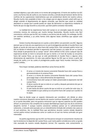 46

realidad objetiva y que sólo existe en la mente del protagonista. El hecho de clasificar las EEC
como una forma más de sueño es una manera sencilla y cómoda de permanecer dentro de los
confines de las suposiciones materialísticas que aún predominan dentro de nuestra cultura.
Resulta mucho más aceptable el decir a los amigos que en alguna ocasión usted soñó que se
dirigió volando al departamento de alguien conocido, que decirles que usted en realidad
abandonó su cuerpo (aun cuando pueda ser capaz de demostrar su experiencia mediante el
hecho de que vio algo durante su excursión, que bien podría constatar más tarde).
La realidad de las experiencias fuera del cuerpo es un concepto capaz de sacudir los
cimientos mismos de creencias por mucho tiempo favorecidas. Resulta mucho más fácil
concretarse a afirmar que las EEC son irreales o una forma más de sueño. Sin embargo, las EEC
son eventos verídicos, y ya antes hemos visto algunas bases científicas que apoyan este
concepto.
Existen muchas discrepancias en cuanto a cómo definir con precisión una EEC. Algunos
piensan que se trata de una experiencia en la cual el protagonista percibe el mundo físico real
desde un punto de vista que se ubica fuera del cuerpo físico. Este concepto podría incluir las
EEC en donde el individuo percibe la separación real del cuerpo y es capaz de ver su cuerpo
físico desde la perspectiva de su cuerpo "astral". Otros definen la EEC como cualquier tipo de
experiencia donde se tiene la sensación de que la mente o el nivel de lucidez se encuentra
fuera del cuerpo físico, ya sea que se esté percibiendo el mundo físico o algunas otras
dimensiones de experiencia. En este caso podrían figurar las EEC que se inician a partir del
estado de sueño y en las cuales el protagonista puede viajar hacia mundos interiores ("del
sueño") válidos.
Para mayor claridad, podemos identificar varias formas de EEC:
1.
2.
3.
4.
5.

El verse a sí mismo de manera consciente flotando fuera del cuerpo físico y
permaneciendo en el universo físico.
El verse a sí mismo de manera consciente flotando fuera del cuerpo físico
para luego viajar a otras dimensiones de experiencia.
El encontrarse fuera del cuerpo sin haber presenciado la separación real del
cuerpo físico.
El darse cuenta de que se está en un sueño y después percatarse de que se
está fuera del cuerpo.
El solo hecho de darse cuenta de que se está en un sueño (en este caso, lo
más probable es que usted ya se encuentre fuera del cuerpo aun cuando no
lo sepa).

Aquí es donde surge un aspecto interesante por considerar: ¿En dónde se ubica
nuestra conciencia despierta normal dentro de nuestro continuo hipotético? En realidad este
es un punto discutible, pero me gustaría mencionar que en algunos aspectos las EEC pueden
ofrecer un panorama más completo de la propia identidad que aquel que nos da la conciencia
despierta normal. Y aunque nuestra conciencia cotidiana parece ser lo suficientemente
coherente, a menudo está asociada con un entendimiento limitado del contexto más vasto en
el cual existimos. Así, la realidad física que percibimos durante nuestro estado despierto
normal podría incluso considerarse como un sueño en el cual nos hemos centrado con gran
intensidad.
Se podría argumentar que las ECC con frecuencia incluyen el conocimiento intuitivo de
que la existencia no depende del cuerpo físico, y por tanto podría considerarse como un grado
más avanzado de nuestro estado despierto normal. Por supuesto, este conocimiento -y

© 2009 UnMentor -Secretia

Página 46

 