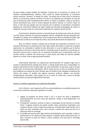 49

de gran energía, aunque también de relajación. Al igual que su conciencia, su cuerpo se ha
repuesto considerablemente. Además, como recién ha estado durmiendo, su conciencia
parece continuar "próxima" al estado de sueño. Tal parece que el flujo entre la conciencia
interior y la conciencia exterior continúa en tanto no se despierte por completo. En vista de
que el periodo de sueño inmediatamente anterior se reduce a propósito, usted se encuentra
menos somnoliento que como lo estaría después de dormir durante un número mayor de
horas. A esto hay que agregar que los músculos por lo general se encuentran sumamente
deseosos de movimiento después de haber pasado por periodos prolongados de sueño; la
relajación muscular suele ser un elemento importante en cualquier intento de EEC.
El permanecer despierto durante un periodo breve de tiempo justo antes de intentar
una EEC parece estimular la conciencia despierta normal, impidiendo que ésta despierte por
completo y se ubique en la realidad física. Esto lo prepara para llevar su estado de lucidez, que
normalmente se enfoca en el mundo de lo físico, hacia otras dimensiones de experiencia.
Seth, mi anterior maestro, sostenía que el periodo que antecede al amanecer es un
momento del día que se caracteriza por tener altos niveles de energía. A través de mi propia
experiencia, he constatado la validez de esta afirmación, lo cual no significa que la técnica
mencionada no funcione a otras horas del día. El periodo previo al amanecer no constituye un
elemento esencial, pero sí parece ser un momento favorable para el movimiento entre los
mundos interior y exterior. De manera que si usted quiere que todos los factores posibles
operen en su favor, esto es algo que puede ayudarle.

Usted puede desarrollar sus experiencias extracorporales en cualquier lugar que le
resulte lo suficientemente cómodo para dormir, y donde pueda tener paz y tranquilidad. Yo
empecé induciendo mis EEC tendido sobre una silla confortable. En este caso, todo el mundo
puede tener sus preferencias individuales. Me di cuenta de que la silla me resultaba útil por
que establecía una especie de ritual. Siempre que me tendía en ella, abrigaba la esperanza de
salirme del cuerpo. Es posible que algunas personas prefieran adoptar una posición
completamente horizontal, como puede ser en la cama; en tanto que a otras les puede
resultar práctica una posición ligeramente inclinada.
Técnica 1: Combinar sugestiones con condiciones favorables.
Con la Técnica 1, por lo general su EEC se verá precedida por una pérdida temporal de
la conciencia conforme usted vaya cayendo en el sueño.

1. Hágase el propósito de dormir entre 3 1/2 y 4 horas (no más) y despiértese
aproximadamente una hora antes del amanecer. Ponga su reloj despertador a la
hora indicada.
2. Al despertar, levántese, estírese un poco y manténgase de pie durante un tiempo
breve. A algunas personas les puede resultar mejor permanecer levantadas unos
cuantos minutos; a otras, media hora puede ser el tiempo ideal. Experimente con el
hecho de estar levantado entre cinco minutos y media hora hasta que dé con el
lapso que mejor le convenga.
3. Es posible que quiera hacer algo mientras está despierto, pero recuerde: la idea es
permanecer en un estado de ánimo propicio y relajado. Quizá usted quiera leer un
libro, escuchar un poco de música, o hacer cualquier otra cosa que lo mantenga
descansado.

© 2009 UnMentor -Secretia

Página 49

 