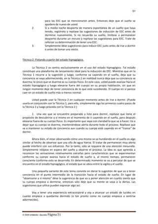 51

2.

3.

para las EEC que se mencionaron antes. Entonces deje que el sueño se
apodere de nuevo de usted.
Si a media noche despierta de manera espontánea de un sueño que haya
tenido, regístrelo y repítase las sugestiones de inducción de EEC antes de
dormirse nuevamente. Si no recuerda su sueño, limítese a permanecer
despierto durante un minuto y repítase las sugestiones para EEC. Trate de
reforzar su determinación de tener una EEC.
Simplemente dése sugestiones para inducir EEC justo antes de irse a dormir
o antes de tomar una siesta.

Técnica 2: Flotando a partir del estado hipnagógico.
La Técnica 2 se centra exclusivamente en el uso del estado hipnagógico. Tal estado
constituye una plataforma de lanzamiento ideal para la inducción de EEC. Mientras que en la
Técnica 1 recurre a la sugestión y luego, conforme va cayendo en el sueño, deja que su
conciencia se vaya adormeciendo, en la Técnica 2 en realidad nunca deja que su conciencia se
duerma; lo único que se duerme es su cuerpo físico. En este caso, usted puede avanzar hacia el
estado hipnagógico y luego elevarse fuera del cuerpo en su propia habitación, sin que en
ningún momento deje de tener conciencia de lo que está sucediendo. El cuerpo en sí parece
caer en un estado de sueño más o menos normal.
Usted puede usar la Técnica 2 en cualquier momento antes de irse a dormir. (Puede
usarla en conjunción con la Técnica 1; para ello, simplemente siga los primeros cuatro pasos de
la Técnica 1 y luego proceda con la Técnica 2.)
1. Una vez que se encuentre preparado y listo para dormir, repítase que tiene el
propósito de descubrirse a sí mismo en el momento de ir cayendo en el sueño, para después
elevarse fuera de su cuerpo físico. Es importante que sepa con claridad lo que va a hacer: Va a
dejar que su cuerpo se duerma, manteniéndose alerta durante todo el proceso. Repítase que
va a mantener su estado de conciencia aun cuando su cuerpo esté cayendo en el "trance" de
dormir.
Ahora bien, el estar observando cómo uno mismo se va hundiendo en el sueño es algo
similar al hecho de observar que una olla de agua hierva. El tratar de permanecer muy alerta
puede interferir con sus esfuerzos. Por lo tanto, sólo se requiere de una atención mesurada.
Simplemente relájese en espera del sueño y observe el proceso. La idea es que aprenda a
reconocer las sensaciones relativamente extrañas pero características que se experimentan
conforme su cuerpo avanza hacia el estado de sueño y, al mismo tiempo, permanecer
consciente conforme esto se desarrolla. En determinado momento se va a percatar de que se
encuentra en el estado hipnagógico, el estado que se ubica entre la vigilia y el sueño.
Una pequeña variante de este tema consiste en darse la sugestión de que va a tener
conciencia en el punto intermedio de la transición hacia el estado de sueño. En lugar de
"observarse a sí mismo" dése la sugerencia de que va a poner atención en cuanto sienta que
su cuerpo empieza a dormirse, entonces sólo deje que su mente se vaya a la deriva. Las
sugestiones que utilice pueden expresar algo así:
Voy a tener una experiencia extracorporal y voy a alcanzar un estado de lucidez en
cuanto empiece a quedarme dormido (o tan pronto como mi cuerpo empiece a sentirse
adormecido).

© 2009 UnMentor -Secretia

Página 51

 