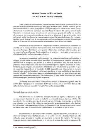 53

LA INDUCCION DE SUEÑOS LUCIDOS Y
EEC A PARTIR DEL ESTADO DE SUEÑO

Como lo expresé anteriormente, considero que en la mayoría de los sueños lúcidos su
conciencia se encuentra de hecho fuera del cuerpo. El darse cuenta en este punto de que se
encuentra fuera de su cuerpo parece llevar su conciencia hacia un estado más o menos similar
al alcanzado mediante una técnica de elevación hacia el exterior del cuerpo, como lo es la
Técnica 2. En realidad puede encontrarse en un escenario propio del sueño con muchos
elementos de tipo imaginario, pero tan pronto como se dé cuenta de que se encuentra fuera
del cuerpo, podrá transformar tal escenario y proyectarse hacia donde lo desee. Sin embargo,
también puede darse el caso de que no quiera transformar el escenario propio del sueño por
el hecho de encontrarse en una dimensión de experiencia digna de ser investigada.
Siempre que se encuentre en un sueño lúcido, estará en condiciones de convertirlo en
una EEC que se pueda percibir de manera consciente, en el momento en que se da cuenta que
su cuerpo físico yace dormido en cama y usted está en algún otro lugar. Sólo recuérdese que
se encuentra fuera del cuerpo. Repita estas ideas varias veces y manténgase en contacto con
el estado de lucidez conforme avanza en el trance.
La capacidad para inducir sueños lúcidos o EEC a partir del estado de sueño obedece a
diversos factores, entre los cuales figura la creación de un ambiente de creencias favorable, la
atención que le otorgue a sus sueños y su deseo y persistencia. Una vez que inicie sus
prácticas, empezará a querer tener experiencias extracorporales a partir del estado de sueño.
Por tanto, puede empezar por desarrollar el hábito de tener EEC. Durante los periodos en que
se encuentre trabajando en la inducción de EEC, es posible que éstas surjan de manera
espontánea a partir del estado de sueño, aun cuando no lo haya podido lograr durante sus
intentos "oficiales". De hecho, en ocasiones usted puede intentarlo con tanta vehemencia que
acabará por interferir consigo mismo. De modo que no es mala idea el mantener una actitud
humorística y ligera respecto al proceso en general.
Un método obvio para inducir sueños lúcidos consiste en darse una sugestión antes de
dormir. Sólo repítase que va a despertar dentro de un sueño con la conciencia de que está
soñando. Recuerde que es posible "convertir" los sueños lúcidos en EEC.
Técnica 3: Sorpresa ante lo extraño
Probablemente una de las formas más comunes en que la gente se da cuenta de que
se encuentra en el estado de sueño es mediante la percepción de que algo muy extraño está
sucediendo. Por ejemplo, usted puede encontrarse en el trabajo; sin embargo, su escritorio
está colocado en el techo. O si está en su departamento, las paredes son de un color distinto.
En este sentido existen variaciones infinitas. La finalidad es tratar de crear un escenario mental
en el cual usted trate de reconocer este tipo de rarezas en el instante en que ocurren.

En el momento en que se encuentre en cama y a punto de dormir, repítase que va a
reconocer cualquier cosa extraña que suceda en su sueño y con ello a darse cuenta de que está
soñando. Luego proceda a visualizar un escenario a manera de muestra. Por ejemplo,
imagínese que se encuentra caminando en el interior de su casa. De pronto se da cuenta de

© 2009 UnMentor -Secretia

Página 53

 
