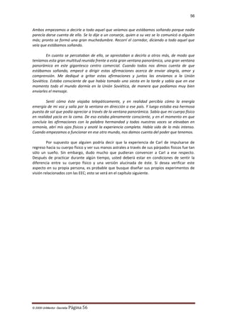 56

Ambos empezamos a decirle a todo aquel que veíamos que estábamos soñando porque nadie
parecía darse cuenta de ello. Se lo dije a un conserje, quien a su vez se lo comunicó a alguien
más; pronto se formó una gran muchedumbre. Recorrí el corredor, diciendo a todo aquel que
veía que estábamos soñando.
En cuanto se percataban de ello, se aprestaban a decirlo a otros más, de modo que
teníamos esta gran multitud reunida frente a esta gran ventana panorámica, una gran ventana
panorámica en este gigantesco centro comercial. Cuando todos nos dimos cuenta de que
estábamos soñando, empecé a dirigir estas afirmaciones acerca de enviar alegría, amor y
comprensión. Me dediqué a gritar estas afirmaciones y juntos las enviamos a la Unión
Soviética. Estaba consciente de que había tomado una siesta en la tarde y sabía que en ese
momento todo el mundo dormía en la Unión Soviética, de manera que podíamos muy bien
enviarles el mensaje.
Sentí cómo éste viajaba telepáticamente, y en realidad percibía cómo la energía
emergía de mi voz y salía por la ventana en dirección a ese país. Y luego estaba esa hermosa
puesta de sol que podía apreciar a través de la ventana panorámica. Sabía que mi cuerpo físico
en realidad yacía en la cama. De eso estaba plenamente consciente, y en el momento en que
concluía las afirmaciones con la palabra hermandad y todas nuestras voces se elevaban en
armonía, abrí mis ojos físicos y anoté la experiencia completa. Había sido de lo más intenso.
Cuando empezamos a funcionar en ese otro mundo, nos damos cuenta del poder que tenemos.
Por supuesto que alguien podría decir que la experiencia de Carl de impulsarse de
regreso hacia su cuerpo físico y ver sus manos astrales a través de sus párpados físicos fue tan
sólo un sueño. Sin embargo, dudo mucho que pudieran convencer a Carl a ese respecto.
Después de practicar durante algún tiempo, usted deberá estar en condiciones de sentir la
diferencia entre su cuerpo físico y una versión alucinada de éste. Si desea verificar este
aspecto en su propia persona, es probable que busque diseñar sus propios experimentos de
visión relacionados con las EEC; esto se verá en el capítulo siguiente.

© 2009 UnMentor -Secretia

Página 56

 