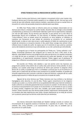 57

OTRAS TECNICAS PARA LA INDUCCION DE SUEÑOS LUCIDOS
Existen muchas otras técnicas a este respecto y me gustaría incluir unas cuantas más.
Cualquier técnica que le funcione podrá ayudarle en sus trabajos de EEC. Una vez que se dé
cuenta de que está soñando, estará próximo también a percatarse de que su cuerpo físico se
encuentra en cama y de que puede proyectarse adonde quiera que desee.
En 1983, Paul Tholey rindió un informe acerca de sus trabajos relacionados con las
técnicas para inducir y manipular los sueños lúcidos. Durante años se entregó a esta actividad
y fundamentó sus técnicas en la información obtenida a partir de los experimentos realizados
con más de 200 sujetos. De las técnicas que describe, la que parecía ser la más eficaz se
denominaba Técnica de la Reflexión. En esta técnica, el individuo desarrolla una actitud
"crítica-reflexiva" hacia su estado actual de conciencia; en otras palabras, el individuo se
cuestiona con frecuencia en qué estado de conciencia se encuentra en un momento
determinado. La idea en este caso es que si usted adquiere el hábito de cuestionarse en qué
estado de conciencia se encuentra durante el día, podrá llevar consigo esta actitud críticareflexiva hacia el estado de sueño. Se espera que en el momento en que usted se cuestione
acerca del estado de conciencia en que está ubicado, se va a dar cuenta de que está soñando.
La pregunta que se hacían los participantes de Tholey era: "¿Estoy soñando o no?"
Tholey recomienda plantearse esta pregunta por lo menos de cinco a diez veces al día.
Además, usted deberá hacerse esta pregunta justo antes de dormirse y en aquellos momentos
a lo largo del día que se asemejen a una experiencia de sueño (por ejemplo, al ocurrir algo
sorprendente o al experimentar emociones intensas). Tholey sugiere que al plantearse la
pregunta se reflexione conscientemente acerca de lo que ha sucedido en su pasado inmediato.
De acuerdo con Tholey, esto obedece a que tan pronto como nos hacemos una
pregunta de carácter crítico dentro de un sueño, éste suele tornarse menos extraño. En otras
palabras, aun cuando usted tenga la presencia de ánimo para plantear la pregunta crítica
dentro de un sueño, es posible que mire a su alrededor y concluya que no se encuentra en un
sueño; pero si usted trata de recordar lo que aconteció en su pasado inmediato, es posible que
recuerde experiencias poco comunes o perciba un lapso de memoria, cualquiera de los cuales
puede proporcionarle un indicio de que se encuentra en el estado de sueño.
Algunas de las otras técnicas que Tholey menciona son muy similares a las técnicas
hipnagógicas antes descritas. En una de ellas, Tholey sugiere concentrarse en las imágenes
visuales que acudan a su mente conforme se va quedando dormido y que trate de mantenerse
lúcido conforme es conducido pasivamente hacia la escena en cuestión. En otra técnica, la idea
es centrarse exclusivamente en el cuerpo al irse durmiendo. En el momento en que su cuerpo
se sienta inmóvil, imagínese que tiene otro, movible, que puede separarse de su cuerpo
inmóvil. Tholey reconoce que esta técnica puede producir experiencias extracorporales, pero
no considera que tales experiencias sean reales. Aunque obviamente yo no estoy de acuerdo
con su postura, pienso que las técnicas recién descritas son excelentes.

Una técnica interesante desarrollada por Stephen Laberge consiste en realizar una
ennumeración de la siguiente manera al momento de ir cayendo en el sueño: "Uno, estoy
soñando. Dos, estoy soñando", y así sucesivamente. Al poco rato, es probable que se
encuentre en un sueño lúcido.

© 2009 UnMentor -Secretia

Página 57

 