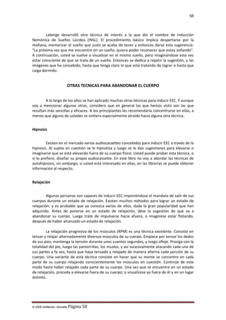 58

Laberge desarrolló otra técnica de interés a la que dio el nombre de Inducción
Nemóníca de Sueños Lúcidos (INSL). El procedimiento básico implica despertarse por la
mañana, memorizar el sueño que justo se acaba de tener y entonces darse esta sugerencia:
"La próxima vez que me encuentre en un sueño, quiero poder reconocer que estoy soñando".
A continuación, usted se vuelve a visualizar en el mismo sueño, pero imaginándose esta vez
estar consciente de que se trata de un sueño. Entonces se dedica a repetir la sugestión, y las
imágenes que ha concebido, hasta que tenga claro lo que está tratando de lograr o hasta que
caiga dormido.

OTRAS TECNICAS PARA ABANDONAR EL CUERPO
A lo largo de los años se han aplicado muchas otras técnicas para inducir EEC. Y aunque
voy a mencionar algunas otras, considero que en general las que hemos visto son las que
resultan más sencillas y eficaces. A los principiantes les recomendaría concentrarse en ellas, a
menos que alguno de ustedes se sintiera especialmente atraído hacia alguna otra técnica.
Hipnosis
Existen en el mercado varios audiocassettes concebidos para inducir EEC a través de la
hipnosis. Al sujeto en cuestión se le hipnotiza y luego se le dan sugestiones para elevarse o
imaginarse que se está elevando fuera de su cuerpo físico. Usted puede probar esta técnica, o
si lo prefiere, diseñar su propio audiocassette. En este libro no voy a abordar las técnicas de
autohipnosis, sin embargo, si usted está interesado en ellas, en las librerías se puede obtener
información al respecto.
Relajación
Algunas personas son capaces de inducir EEC imponiéndose el mandato de salir de sus
cuerpos durante un estado de relajación. Existen muchos métodos para lograr un estado de
relajación; y es probable que ya conozca varios de ellos, dada la gran popularidad que han
adquirido. Antes de ponerse en un estado de relajación, dése la sugestión de que va a
abandonar su cuerpo. Luego trate de impulsarse hacia afuera, o imagínese estar flotando,
después de haber alcanzado un estado de relajación.
La relajación progresiva de los músculos (RPM) es una técnica excelente. Consiste en
tensar y relajar alternadamente diversos músculos de su cuerpo. Empiece por tensar los dedos
de sus pies; mantenga la tensión durante unos cuantos segundos, y luego afloje. Prosiga con la
totalidad del pie, luego las pantorrillas, los muslos, y así sucesivamente atacando cada una de
sus partes a fa vez, hasta que haya tensado y relajado de manera alterna cada porción de su
cuerpo. Una variante de esta técnica consiste en hacer que su mente se concentre en cada
parte de su cuerpo relajando conscientemente los músculos en cuestión. Continúe de este
modo hasta haber relajado cada parte de su cuerpo. Una vez que se encuentre en un estado
de relajación, proceda a elevarse fuera de su cuerpo; o visualícese ya fuera de él y en un lugar
distinto.

© 2009 UnMentor -Secretia

Página 58

 