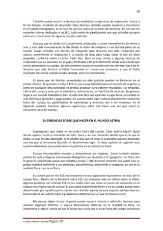 59

También puede recurrir a técnicas de meditación o ejercicios de respiración rítmica a
fin de alcanzar el estado de relajación. Estas técnicas también pueden ayudarle a incursionar
en el estado hipnagógico, en el caso de que las utilice justo antes de dormirse. En uno de mis
recientes talleres dedicados a las EEC, había entre los participantes uno que utilizaba con gran
éxito una combinación de algunos de estos métodos.
Una vez que se tendía horizontalmente, empezaba a contar mentalmente de veinte a
uno, y con cada ennumeración le iba dando la orden de relajarse a una distinta parte de su
cuerpo. Luego utilizaba una técnica de relajación para relajarse aún más. Empezaba por
aspirar, conteniendo la respiración a la cuenta de diez; para luego soltar el aire en dosis
pequeñas conforme volvía a contar hasta diez. (Esto es muy similar a algunas técnicas de
respiración que se practican en el yoga.) Efectuaba este procedimiento varias veces hasta que
sentía adormecido su cuerpo. En ese momento estaba en condiciones de elevarse fuera de él.
Sostenía que esta técnica le había funcionado en numerosas ocasiones, y que le había
resultado más eficaz cuando estaba cansado, pero no somnoliento.
Es obvio que las técnicas presentadas en este capítulo pueden no funcionar en el
primer intento. El aprender a inducir EEC es una nueva habilidad para la mayoría de la gente, y
como en cualquier otra actividad, es preciso practicar para obtener resultados. Sin embargo,
salirse del cuerpo y volar por el vecindario realmente es un nivel fácil de alcanzar. En general,
llegar a ese nivel de habilidad si bien resulta más fácil que aprender a jugar tenis, en cambio es
más difícil que aprender a jugar parchís. En cuanto usted logre hallarse plenamente consciente
fuera del cuerpo, las posibilidades de aprendizaje y aventura van a ser inmensas. En el
siguiente capítulo, haremos algunas sugerencias sobre qué hacer una vez que usted se
encuentra fuera del cuerpo.

SUGERENCIAS SOBRE QUE HACER EN EL MUNDO ASTRAL
Supongamos que usted se encuentra fuera del cuerpo. ¿Qué podría hacer? Quizá
decida esperar hasta el momento de estar fuera y en ese momento decidir qué es lo que le
gusta. Lo cual resulta adecuado. O es posible que quiera llevar a la práctica algunos proyectos
una vez que se encuentre flotando en determinado lugar. En este capítulo se sugieren unas
cuantas actividades que puede poner en práctica en la realidad no física.
Existen innumerables mundos y dimensiones por explorar. Como también existen
puntos de vista y dogmas sumamente divergentes con respecto a la "geografía" no física. Por
lo general recomiendo actuar por iniciativa propia. Trate de tener presente que usted crea su
propia realidad conforme a sus creencias, pensamientos, emociones e imágenes, ya sea en la
realidad física o en la no física.
Es común que en mis EEC me encuentre en una especie de equivalente no físico de mi
cuerpo físico. Dentro de la literatura sobre EEC, en ocasiones esto se refiere como lo doble.
Algunas personas han referido EEC en las cuales ellas son como un punto de conciencia en el
espacio sin ningún tipo de cuerpo. El que usted experimente tener o no un cuerpo puede estar
determinado por aquello que le resulte más cómodo. Aparte de este aspecto, existen diversas
teorías acerca de cuántos tipos o gradaciones distintas de cuerpos no físicos existen.
Me parece lógico el que la gente pueda requerir formas o vehículos diversos para
alcanzar objetivos distintos, o viajara dimensiones distintas, en la realidad no física. Lo
importante es darse cuenta de que la forma que usted use al estar fuera del cuerpo constituye

© 2009 UnMentor -Secretia

Página 59

 