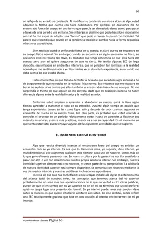 60

un reflejo de su estado de conciencia. Al modificar su conciencia con vías a alcanzar algo, usted
adquiere la forma que cuenta con tales habilidades. Por ejemplo, en ocasiones me he
encontrado fuera del cuerpo en una forma que parecía ser demasiado densa como para pasar
a través de una pared o una ventana. Sin embargo, al decirme que podía hacerlo e impulsarme
con tal fin, fui capaz de adoptar una "forma" que pudo atravesar la pared con facilidad. Tal
parece que el cambio que ocurrió en la conciencia propició el cambio hacia la forma requerida
o hacia sus capacidades.
Si en realidad usted se ve flotando fuera de su cuerpo, es claro que no se encuentra en
su cuerpo físico normal. Sin embargo, cuando se encuentra en algún escenario no físico, en
ocasiones esto no resulta tan obvio. Es probable que tenga conciencia de que está fuera del
cuerpo, pero aun así quiere asegurarse de que es cierto. He tenido algunas EEC de larga
duración, escenificadas en ambientes interiores, que se percibían tan idénticas a la realidad
normal que me sentí impulsado a verificar varias veces durante la experiencia, aun cuando me
daba cuenta de que estaba afuera.
Había momentos en que trataba de flotar o deseaba que sucediera algo anormal a fin
de asegurarme de que no estaba en la realidad física norma. Era frecuente que me ocupara en
tratar de explicar a los demás que ellos también se encontraban fuera de sus cuerpos. No me
sorprendía el hecho de que alguien no me creyera, dado que en ocasiones parecía no haber
diferencia alguna entre la realidad interior y la realidad exterior.
Conforme usted empiece a aprender a abandonar su cuerpo, quizá le lleve algún
tiempo aprender a mantener el foco de su atención. Durante algún tiempo es posible que
tenga experiencias breves en las cuales logre salir y después de unos cuantos segundos se
encuentre de vuelta en su cuerpo físico. Por otra parte, es probable que usted aprenda a
controlar el proceso en un periodo relativamente corto. Habrá de aprender a flexionar sus
músculos interiores, y entre más practique, mayor va a ser su capacidad. En el momento en
que sienta estar listo, puede ensayar algunas de las siguientes actividades que se sugieren.

EL ENCUENTRO CON SU YO INTERIOR
Algo que resulta divertido intentar al encontrarse fuera del cuerpo es solicitar un
encuentro con su yo interior. Ya sea que lo llamemos alma, yo superior, dios interior, yo
multidimensional, o le asignemos cualquier otro nombre, cada uno de nosotros somos más de
lo que generalmente pensamos ser. En nuestra cultura por lo general se nos ha enseñado a
pasar por alto o ver con desconfianza nuestra propia sabiduría interior. Sin embargo, nuestra
identidad superior siempre está con nosotros, y somos parte de su composición. La sabiduría
de nuestra identidad superior está siempre disponible. Se comunica con nosotros mediante la
voz de nuestra intuición y nuestras cotidianas inclinaciones espontáneas.
En vista de que sólo nos encontramos en las etapas iniciales de lograr el entendimiento
del alcance total de nuestros seres, los conceptos que tenemos acerca del yo superior
probablemente no sean más que aproximaciones de lo que en verdad es. En otras palabras,
puede ser que el encuentro con su yo superior no se dé en los términos que usted prefiera;
quizá no tenga lugar una presentación formal. Su yo interior puede tener sus propias ideas
sobre la manera en que quiere establecer contacto con usted. En este sentido, cabría referir
una EEC relativamente graciosa que tuve en una ocasión al intentar encontrarme con mi yo
interior:

© 2009 UnMentor -Secretia

Página 60

 