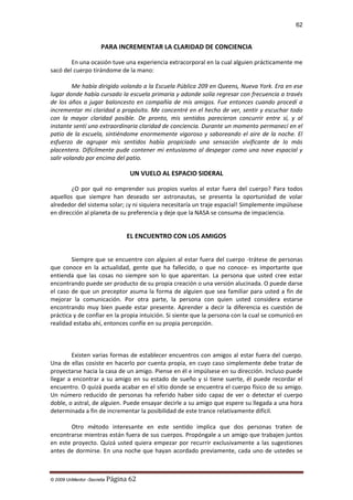 62

PARA INCREMENTAR LA CLARIDAD DE CONCIENCIA
En una ocasión tuve una experiencia extracorporal en la cual alguien prácticamente me
sacó del cuerpo tirándome de la mano:
Me había dirigido volando a la Escuela Pública 209 en Queens, Nueva York. Era en ese
lugar donde había cursado la escuela primaria y adonde solía regresar con frecuencia a través
de los años a jugar baloncesto en compañía de mis amigos. Fue entonces cuando procedí a
incrementar mi claridad a propósito. Me concentré en el hecho de ver, sentir y escuchar todo
con la mayor claridad posible. De pronto, mis sentidos parecieron concurrir entre sí, y al
instante sentí una extraordinaria claridad de conciencia. Durante un momento permanecí en el
patio de la escuela, sintiéndome enormemente vigoroso y saboreando el aire de la noche. El
esfuerzo de agrupar mis sentidos había propiciado una sensación vivificante de lo más
placentera. Difícilmente pude contener mi entusiasmo al despegar como una nave espacial y
salir volando por encima del patio.

UN VUELO AL ESPACIO SIDERAL
¿O por qué no emprender sus propios vuelos al estar fuera del cuerpo? Para todos
aquellos que siempre han deseado ser astronautas, se presenta la oportunidad de volar
alrededor del sistema solar; ¡y ni siquiera necesitaría un traje espacial! Simplemente impúlsese
en dirección al planeta de su preferencia y deje que la NASA se consuma de impaciencia.

EL ENCUENTRO CON LOS AMIGOS
Siempre que se encuentre con alguien al estar fuera del cuerpo -trátese de personas
que conoce en la actualidad, gente que ha fallecido, o que no conoce- es importante que
entienda que las cosas no siempre son lo que aparentan. La persona que usted cree estar
encontrando puede ser producto de su propia creación o una versión alucinada. O puede darse
el caso de que un preceptor asuma la forma de alguien que sea familiar para usted a fin de
mejorar la comunicación. Por otra parte, la persona con quien usted considera estarse
encontrando muy bien puede estar presente. Aprender a decir la diferencia es cuestión de
práctica y de confiar en la propia intuición. Si siente que la persona con la cual se comunicó en
realidad estaba ahí, entonces confíe en su propia percepción.

Existen varias formas de establecer encuentros con amigos al estar fuera del cuerpo.
Una de ellas cosiste en hacerlo por cuenta propia, en cuyo caso simplemente debe tratar de
proyectarse hacia la casa de un amigo. Piense en él e impúlsese en su dirección. Incluso puede
llegar a encontrar a su amigo en su estado de sueño y si tiene suerte, él puede recordar el
encuentro. O quizá pueda acabar en el sitio donde se encuentra el cuerpo físico de su amigo.
Un número reducido de personas ha referido haber sido capaz de ver o detectar el cuerpo
doble, o astral, de alguien. Puede ensayar decirle a su amigo que espere su llegada a una hora
determinada a fin de incrementar la posibilidad de este trance relativamente difícil.
Otro método interesante en este sentido implica que dos personas traten de
encontrarse mientras están fuera de sus cuerpos. Propóngale a un amigo que trabajen juntos
en este proyecto. Quizá usted quiera empezar por recurrir exclusivamente a las sugestiones
antes de dormirse. En una noche que hayan acordado previamente, cada uno de ustedes se

© 2009 UnMentor -Secretia

Página 62

 