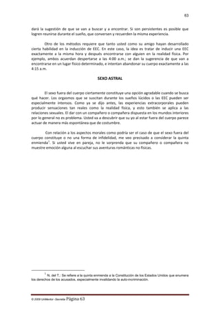 63

dará la sugestión de que se van a buscar y a encontrar. Si son persistentes es posible que
logren reunirse durante el sueño, que conversen y recuerden la misma experiencia.
Otro de los métodos requiere que tanto usted como su amigo hayan desarrollado
cierta habilidad en la inducción de EEC. En este caso, la idea es tratar de inducir una EEC
exactamente a la misma hora y después encontrarse con alguien en la realidad física. Por
ejemplo, ambos acuerdan despertarse a las 4:00 a.m.; se dan la sugerencia de que van a
encontrarse en un lugar físico determinado, e intentan abandonar su cuerpo exactamente a las
4:15 a.m.

SEXO ASTRAL
El sexo fuera del cuerpo ciertamente constituye una opción agradable cuando se busca
qué hacer. Los orgasmos que se suscitan durante los sueños lúcidos o las EEC pueden ser
especialmente intensos. Como ya se dijo antes, las experiencias extracorporales pueden
producir sensaciones tan reales como la realidad física, y esto también se aplica a las
relaciones sexuales. El dar con un compañero o compañera dispuesta en los mundos interiores
por lo general no es problema. Usted va a descubrir que su yo al estar fuera del cuerpo parece
actuar de manera más espontánea que de costumbre.
Con relación a los aspectos morales como podría ser el caso de que el sexo fuera del
cuerpo constituye o no una forma de infidelidad, me veo precisado a considerar la quinta
enmienda 1. Si usted vive en pareja, no le sorprenda que su compañero o compañera no
muestre emoción alguna al escuchar sus aventuras románticas no físicas.

1

N. del T.: Se refiere a la quinta enmienda a la Constitución de los Estados Unidos que enumera
los derechos de los acusados, especialmente invalidando la auto-incriminación.

© 2009 UnMentor -Secretia

Página 63

 