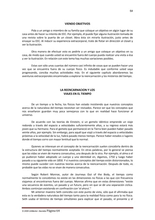 64

VIENDO OBJETIVOS
Pida a un amigo o miembro de su familia que coloque un objetivo en algún lugar de su
casa antes de hacer su intento de EEC. Por ejemplo, él puede fijar alguna ilustración tomada de
una revista sobre la puerta de un closet. Abra ésta sin mirarla ilustración, justo antes de
ensayar su EEC. Al inducir su experiencia extracorporal, trate de flotar en dirección al closet y
ver la ilustración.
Otra manera de efectuar esto es pedirle a un amigo que coloque un objetivo en su
casa, de modo que cuando usted se encuentre fuera del cuerpo pueda realizar una visita a ésa
y ver la ilustración. En relación con este tema hay muchas variaciones posibles.
Estas son sólo unas cuantas del número casi infinito de cosas que se pueden hacer una
vez que se encuentra fuera de su cuerpo físico. Es indudable que conforme usted vaya
progresando, conciba muchas actividades más. En el siguiente capítulo abordaremos las
aventuras extracorporales encaminadas a explorar la reencarnación y los misterios del tiempo.

LA REENCARNACION Y LOS
VIAJES EN EL TIEMPO
De un tiempo a la fecha, los físicos han estado insistiendo que nuestros conceptos
acerca de la naturaleza del tiempo necesitan ser revisados. Parece ser que los conceptos que
nos enseñaron guardan muy poca semejanza con lo que en realidad hace funcionar al
universo.
De acuerdo con las teorías de Einstein, si un gemelo idéntico emprende un viaje
redondo a través del espacio a velocidades suficientemente altas, a su regreso estará más
joven que su hermano. Para el gemelo que permaneció en la Tierra bien pueden haber pasado
veinte años, por ejemplo. Sin embargo, para aquél que viajó a través del espacio a velocidades
próximas a la velocidad de la luz, habrá pasado menos tiempo. Parece haber estados o lugares
donde el tiempo corre con mayor lentitud que lo normal.
Quienes se interesan en el concepto de la reencarnación suelen concebirla dentro de
la estructura del tiempo normalmente aceptada. En otras palabras, por lo general se piensa
que las vidas se viven de manera consecutiva, una después de la otra. Por ejemplo, el alma o el
yo pudieron haber adoptado un cuerpo y una identidad en, digamos, 1750 y luego haber
pasado a su siguiente vida en 1850. Y si nuestros conceptos del tiempo están distorsionados, lo
mismo puede suceder con nuestras teorías acerca de la reencarnación. Después de todo, es
probable que las vidas no se vivan de manera consecutiva.
Según Robert Monroe, autor de Journeys Out of the Body, el tiempo como
normalmente lo concebimos no existe en las dimensiones no físicas a las que con frecuencia
viajamos al encontrarnos fuera del cuerpo. Monroe afirma que en estas dimensiones "existe
una secuencia de eventos, un pasado y un futuro, pero sin que se dé una separación cíclica.
Ambos continúan existiendo en confinación con 'el ahora'."
Mi anterior maestro Seth coincidía con este punto de vista, sólo que él afirmaba que
esta es la verdadera naturaleza del tiempo tanto para la realidad física como para la no física.
Seth usaba el término de tiempo simultáneo para explicar que el pasado, el presente y el

© 2009 UnMentor -Secretia

Página 64

 