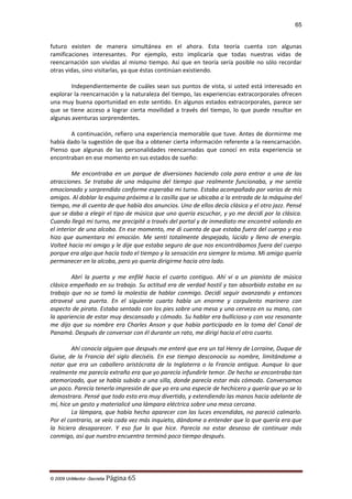 65

futuro existen de manera simultánea en el ahora. Esta teoría cuenta con algunas
ramificaciones interesantes. Por ejemplo, esto implicaría que todas nuestras vidas de
reencarnación son vividas al mismo tiempo. Así que en teoría sería posible no sólo recordar
otras vidas, sino visitarlas, ya que éstas continúan existiendo.
Independientemente de cuáles sean sus puntos de vista, si usted está interesado en
explorar la reencarnación y la naturaleza del tiempo, las experiencias extracorporales ofrecen
una muy buena oportunidad en este sentido. En algunos estados extracorporales, parece ser
que se tiene acceso a lograr cierta movilidad a través del tiempo, lo que puede resultar en
algunas aventuras sorprendentes.
A continuación, refiero una experiencia memorable que tuve. Antes de dormirme me
había dado la sugestión de que iba a obtener cierta información referente a la reencarnación.
Pienso que algunas de las personalidades reencarnadas que conocí en esta experiencia se
encontraban en ese momento en sus estados de sueño:
Me encontraba en un parque de diversiones haciendo cola para entrar a una de las
atracciones. Se trataba de una máquina del tiempo que realmente funcionaba, y me sentía
emocionado y sorprendido conforme esperaba mi turno. Estaba acompañado por varios de mis
amigos. Al doblar la esquina próxima a la casilla que se ubicaba a la entrada de la máquina del
tiempo, me di cuenta de que había dos anuncios. Uno de ellos decía clásica y el otro jazz. Pensé
que se daba a elegir el tipo de música que uno quería escuchar, y yo me decidí por la clásica.
Cuando llegó mi turno, me precipité a través del portal y de inmediato me encontré volando en
el interior de una alcoba. En ese momento, me di cuenta de que estaba fuera del cuerpo y eso
hizo que aumentara mi emoción. Me sentí totalmente despejado, lúcido y lleno de energía.
Volteé hacia mi amigo y le dije que estaba seguro de que nos encontrábamos fuera del cuerpo
porque era algo que hacía todo el tiempo y la sensación era siempre la misma. Mi amigo quería
permanecer en la alcoba, pero yo quería dirigirme hacia otro lado.
Abrí la puerta y me enfilé hacia el cuarto contiguo. Ahí vi a un pianista de música
clásica empeñado en su trabajo. Su actitud era de verdad hostil y tan absorbido estaba en su
trabajo que no se tomó la molestia de hablar conmigo. Decidí seguir avanzando y entonces
atravesé una puerta. En el siguiente cuarto había un enorme y corpulento marinero con
aspecto de pirata. Estaba sentado con los pies sobre una mesa y una cerveza en su mano, con
la apariencia de estar muy descansado y cómodo. Su hablar era bullicioso y con voz resonante
me dijo que su nombre era Charles Anson y que había participado en la toma del Canal de
Panamá. Después de conversar con él durante un rato, me dirigí hacia el otro cuarto.
Ahí conocía alguien que después me enteré que era un tal Henry de Lorraine, Duque de
Guise, de la Francia del siglo dieciséis. En ese tiempo desconocía su nombre, limitándome a
notar que era un caballero aristócrata de la Inglaterra o la Francia antigua. Aunque lo que
realmente me parecía extraño era que yo parecía infundirle temor. De hecho se encontraba tan
atemorizado, que se había subido a una silla, donde parecía estar más cómodo. Conversamos
un poco. Parecía tenerla impresión de que yo era una especie de hechicero y quería que yo se lo
demostrara. Pensé que todo esto era muy divertido, y extendiendo las manos hacia adelante de
mí, hice un gesto y materialicé una lámpara eléctrica sobre una mesa cercana.
La lámpara, que había hecho aparecer con las luces encendidas, no pareció calmarlo.
Por el contrario, se veía cada vez más inquieto, dándome a entender que lo que quería era que
la hiciera desaparecer. Y eso fue lo que hice. Parecía no estar deseoso de continuar más
conmigo, así que nuestro encuentro terminó poco tiempo después.

© 2009 UnMentor -Secretia

Página 65

 