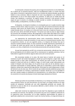 66

A continuación, atravesé otra puerta, pero en lugar de encontrarme en otra habitación,
me vi dentro de un escenario boscoso. Todo era increíblemente vívido y se sentía muy bien
estar afuera. De pronto vi aproximarse hacia mí a un hombre de estatura elevada, que parecía
habitar en esos contornos. Daba la impresión de estar muy adaptado a ese ambiente. Nos
aproximamos el uno al otro hasta quedar muy próximos. El sabía que yo estaba fuera del
cuerpo. Nos saludamos y sonreímos. De alguna manera reconocía a esta persona. Estaba
seguro de que lo conocía, sin embargo no podía recordar su nombre. No obstante fue una
reunión cálida, y al despedirnos, nos dimos un abrazo.
Al despertar, me dirigí de inmediato a la enciclopedia para ver si podía encontrar algo
relativo a Charles Anson. Sabía muy poco, si no es que nada, de la historia de Panamá. No pude
encontrar nada acerca de Charles Anson, sin embargo, descubrí que en Panamá hay una
ciudad llamada Ancon. Se localiza en la Zona del Canal, cerca de la ciudad de Panamá, en la
boca del canal, dentro del Golfo de Panamá. Y tal parece que toda esa área en algún tiempo
fue escenario de actividades piráticas. Me preguntaba si acaso había oído hablar de la ciudad
de Ancon en la escuela primaria o en algún otro lado. Más no pude recordar nada al respecto.
Las experiencias de reencarnación tienen cierta característica inherente, lo que
permite reconocerlas a través de la práctica. En este caso es un reconocimiento intuitivo. Para
la experiencia anterior, se usó una sugestión previa, y la máquina del tiempo hizo que la
situación resultara bastante obvia. En otras ocasiones he tenido experiencias espontáneas en
el estado de sueño que percibí como de reencarnación. En algunas de ellas, yo era otra
persona, y en otras, simplemente me encontraba presenciando otro periodo de tiempo.
He aquí otro ejemplo de una EEC con un tema de reencarnación, referido por Carl, uno
de los participantes de mis talleres cuyas EEC se mencionaron en capítulos anteriores. Carl se
había dado la sugestión de obtener algunos datos acerca de la reencarnación:
Me encontraba tendido en la cama. Me elevé hacia el exterior del cuerpo en mi
recámara [a partir del estado hipnagógicol y decidí que quería dirigirme a algún lado. Había
estado leyendo un libro sobre reencarnación, de manera que tenía el tema en mente. Me
proyecté a través del techo de mi edificio y luego, en cierto modo, acabé sobrevolando una
ciudad. Al dirigirla vista hacia abajo, me di cuenta de que cada una de las distintas casas y
manzanas representaba un tiempo diferente. Sabía que no importaba a cuál de ellas eligiera
dirigirme, siempre iba a experimentar algo distinto. Al principio me costó trabajo pasar a través
del techo de una de estas casa. Me di cuenta de que estaba teniendo problemas porque tenía
miedo de retroceder en el tiempo y experimentar el pasado. Decidí que si no me agradaba lo
que veía, siempre estaba en condiciones de reincorporarme a mi cuerpo físico. De modo que
me concentré en la acción de atravesar el techo hasta lograr deslizarme al interior.

Parecía que ahora me encontraba en Dinamarca, en un tiempo muy lejano. Tan pronto
como atravesé el techo, me volví otra persona. Era una mujer y mi ropaje consistía en un viejo
vestido de campesina. Caminaba por una calle adoquinada portando una canasta. Me
atemorizó un poco la idea de ser una persona diferente y todo lo demás. En ese momento
regresé a mi cuerpo físico.
¿Qué valor encierran las experiencias de este tipo? Eso depende en gran medida de
sus sistemas de creencias. Por ejemplo, el encuentro que tuve con el caballero aristócrata en
mi experiencia antes mencionada, me ha dado magníficas oportunidades de explorar el
significado subjetivo de la reencarnación. A partir de muchas fuentes, a lo largo del tiempo, he

© 2009 UnMentor -Secretia

Página 66

 