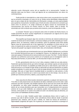 67

obtenido mucha información acerca del yo específico de la reencarnación. También he
obtenido datos que me llevan a creer que algunos de sus contemporáneos son ahora mis
contemporáneos.
Puedo percibir la intensidad de su vida incluso ahora como una porción de mi yo total
que se encuentra conectada a mí, pero sin ser yo. Ambos somos identidades independientes;
pero sin que se dejen de dar intercambios de información y energía, así como oportunidades
para ayudarnos mutuamente. Considero que el hecho de estar consciente de la conexión que
existe entre mi persona y mi amigo aristócrata de alguna manera ha incrementado las
comunicaciones que ocurren de manera natural, en otros niveles, todo el tiempo. He
estrechado aún más la relación que ya existía entre nosotros, y esto ha enriquecido mi vida.
La conexión "fortuita" que se mencionó antes entre el nombre de Charles Anson y la
ciudad panameña de Ancon resulta insignificante en comparación con algunos de los casos
evidénciales que ya se han publicado.
Para aquellos que busquen algo más concreto en términos de material evidencial que
sustenta las teorías de la reencarnación, numerosos trabajos ya han sido realizados por investigadores serios. lan Stevenson, médico de profesión, quien ha publicado varios libros donde
figuran casos de reencarnación de lo más sugerentes, ha recopilado a la fecha más de 2 mil
casos, la mayoría de los cuales se encuentran "resueltos". Un caso "resuelto" es aquel donde la
"persona del pasado" que alguien reclama haber sido, se ha localizado e identificado.
En una discusión que recientemente tuve con James Matlock, bibliotecario y archivista
de la Sociedad Norteamericana para la Investigación Psíquica, me explicaba que los mejores
casos para apoyar el fenómeno de la reencarnación eran los casos "de niños". El señor Matlock
impartió una conferencia acerca de la materia en la Fundación para la Investigación sobre la
Naturaleza del Hombre, en julio de 1987, y en ella describió el típico caso de niño:
El niño, generalmente entre los 2 y los 5 años, empieza a hablar de una vida anterior.
Puede decir que fue fulano de tal, que vivió en tal lugar, que contrajo nupcias con esta persona
y que murió de tal manera. Es probable que hable acerca de su vida anterior y que insista con
tanta frecuencia en ser llevado al lugar donde se desarrolló esa vida que finalmente sus padres
acaban accediendo. Es común que lo que el niño ha estado diciendo resulte cierto a la hora de
investigar. Más aún, al viajar hacia la localidad donde se escenificó su vida anterior, el niño
puede ser capaz de encontrar por sí solo la casa donde vivió en otro tiempo. Una vez ahí, es
posible que reconozca personas y objetos, y que pregunte por otras...

Estos casos [los de niños] resultan claramente superiores a cualquier otro tipo de casos.
Y los niños no sólo proporcionan una abundancia de datos verificados acerca de la vida o vidas
anteriores que ellos recuerdan, hay también aspectos de los casos que van mucho más allá de
lo informativo. Los niños suelen manifestar comportamientos que resultan poco comunes
dentro de sus círculos familiares pero que concuerdan con el comportamiento de la persona
anterior de la que están hablando. Las conductas pueden incluir preferencias o aversiones
intensas, como puede ser en cuanto a los estilos de vestir o los distintos tipos de alimentos, así
como contar con habilidades de diversa índole...
Y esto no es todo. También puede haber coincidencias físicas entre el sujeto y la
persona cuya vida él afirma recordar. Estas coincidencias físicas abarcan desde el parecido
general-de ojos, estatura, color de piel o cabello, etc. hasta las marcas de nacimiento y
deformidades congénitas del sujeto. Por lo general, las marcas de nacimiento se asemejan en

© 2009 UnMentor -Secretia

Página 67

 