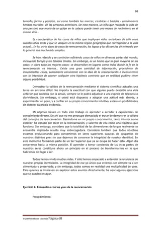68

tamaño, forma y posición, así como también las marcas, cicatrices o heridas - comúnmente
heridas mortales- de las personas anteriores. De esta manera, un niño que recuerda la vida de
una persona que murió de un golpe en la cabeza puede tener una marca de nacimiento en el
mismo sitio...
Es característico de los casos de niños que impliquen vidas anteriores de sólo unos
cuantos años atrás y que se ubiquen en la misma región geográfica que corresponde a la vida
actual... En los otros tipos de casos de reencarnación, los lapsos y las distancias de intervalo por
lo general son mucho más amplios.
Se han referido y se continúan refiriendo casos de niños en diversas partes del mundo,
incluyendo Europa y los Estados Unidos. Sin embargo, es un hecho que la gran mayoría de los
casos -y sobre todo los mejores casos- se desarrollan en lugares como India, donde la fe en la
reencarnación es intensa... Existe una gran cantidad de información, procedente de
innumerables casos, sumamente consistente con la idea de la reencarnación e inconsistente
con la intención de oponer cualquier otra hipótesis contraria que en realidad pudiera tener
alguna posibilidad.
Demostrar la validez de la reencarnación mediante el sistema científico actuales una
tarea en extremo difícil. No importa la exactitud con que alguien pueda describir una vida
anterior que coincida con la actual, siempre se le podrá adjudicar a una especie de telepatía o
clarividencia. Sin embargo, si usted está dispuesto a adoptar una actitud más abierta, a
experimentar un poco, y a confiar en su propio conocimiento intuitivo, estará en posibilidades
de obtener su propia evidencia.
Mi objetivo básico en todo este trabajo es aprender a acceder a experiencias de
conocimiento directo. De ahí que no me preocupe demasiado el tratar de demostrar la validez
del concepto de reencarnación. Basándome en mi propio conocimiento, tanto interior como
exterior, he optado por creer en la reencarnación, y valerme de ella como una hipótesis que
funciona. Sin embargo, considero que la totalidad de las dimensiones de lo que realmente se
encuentra implicado resulta muy sobrecogedora. Considero también que todos nosotros
estamos evolucionando para convertirnos en seres superiores capaces de ocuparnos de
nuestros distintos yoes sin que dejemos de conservar la integridad de nuestra identidad. En
este momento formamos parte de un Ser Superior que ya se ocupa de hacer esto. Algún día
creceremos hacia la misma posición. El aprender a tomar conciencia de las otras partes de
nuestros seres constituye ahora un principio en el proceso de transformarnos en lo que
habremos de llegar a ser.
Todos hemos vivido muchas vidas. Y sólo hemos empezado a entender la naturaleza de
nuestras propias identidades. La integridad de ese yo único que creemos ser siempre va a ser
alimentada y preservada; y sin embargo, todos somos en realidad una multiplicidad de yoes.
Para quienes se interesen en explorar estos asuntos directamente, he aquí algunos ejercicios
que se pueden ensayar.

Ejercicio 6: Encuentros con los yoes de la reencarnación
Procedimiento:

© 2009 UnMentor -Secretia

Página 68

 