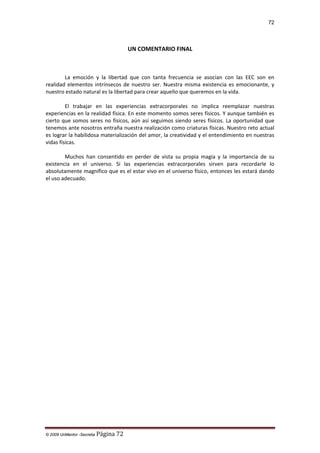 72

UN COMENTARIO FINAL

La emoción y la libertad que con tanta frecuencia se asocian con las EEC son en
realidad elementos intrínsecos de nuestro ser. Nuestra misma existencia es emocionante, y
nuestro estado natural es la libertad para crear aquello que queremos en la vida.
El trabajar en las experiencias extracorporales no implica reemplazar nuestras
experiencias en la realidad física. En este momento somos seres físicos. Y aunque también es
cierto que somos seres no físicos, aún así seguimos siendo seres físicos. La oportunidad que
tenemos ante nosotros entraña nuestra realización como criaturas físicas. Nuestro reto actual
es lograr la habilidosa materialización del amor, la creatividad y el entendimiento en nuestras
vidas físicas.
Muchos han consentido en perder de vista su propia magia y la importancia de su
existencia en el universo. Si las experiencias extracorporales sirven para recordarle lo
absolutamente magnífico que es el estar vivo en el universo físico, entonces les estará dando
el uso adecuado.

© 2009 UnMentor -Secretia

Página 72

 