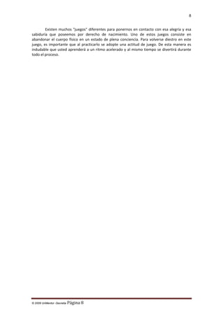 8

Existen muchos "juegos" diferentes para ponernos en contacto con esa alegría y esa
sabiduría que poseemos por derecho de nacimiento. Uno de estos juegos consiste en
abandonar el cuerpo físico en un estado de plena conciencia. Para volverse diestro en este
juego, es importante que al practicarlo se adopte una actitud de juego. De esta manera es
indudable que usted aprenderá a un ritmo acelerado y al mismo tiempo se divertirá durante
todo el proceso.

© 2009 UnMentor -Secretia

Página 8

 