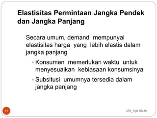 Elastisitas Permintaan Jangka Pendek
dan Jangka Panjang
Secara umum, demand mempunyai
elastisitas harga yang lebih elastis dalam
jangka panjang
 Konsumen memerlukan waktu untuk
menyesuaikan kebiasaan konsumsinya
 Subsitusi umumnya tersedia dalam
jangka panjang
/ZA_Agb UNJA11
 