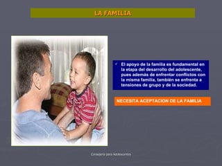 LA FAMILIA El apoyo de la familia es fundamental en la etapa del desarrollo del adolescente, pues además de enfrentar conflictos con la misma familia, también se enfrenta a tensiones de grupo y de la sociedad. NECESITA ACEPTACION DE LA FAMILIA 