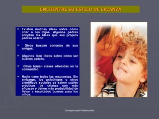 ENCUENTRE SU ESTILO DE CRIANZA Existen muchas ideas sobre cómo criar a los hijos. Algunos padres adoptan las ideas que sus propios padres usaron. Otros buscan consejos de sus amigos.  Algunos leen libros sobre cómo ser buenos padres. Otros toman clases ofrecidas en la comunidad.  Nadie tiene todas las respuestas. Sin embargo, los psicólogos y otros científicos sociales ya saben cuáles prácticas de crianza son más eficaces y tienen más probabilidad de llevar a resultados buenos para los niños. 