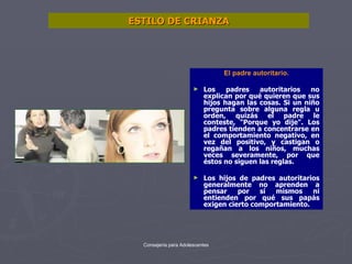 ESTILO DE CRIANZA El padre autoritario. Los padres autoritarios no explican por qué quieren que sus hijos hagan las cosas. Si un niño pregunta sobre alguna regla u orden, quizás el padre le conteste, "Porque yo dije". Los padres tienden a concentrarse en el comportamiento negativo, en vez del positivo, y castigan o regañan a los niños, muchas veces severamente, por que éstos no siguen las reglas.  Los hijos de padres autoritarios generalmente no aprenden a pensar por sí mismos ni entienden por qué sus papás exigen cierto comportamiento.  