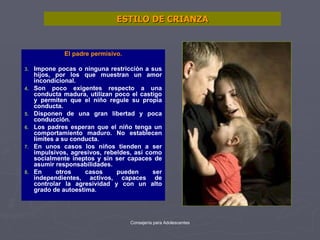 ESTILO DE CRIANZA El padre permisivo. Impone pocas o ninguna restricción a sus hijos, por los que muestran un amor incondicional. Son poco exigentes respecto a una conducta madura, utilizan poco el castigo y permiten que el niño regule su propia conducta. Disponen de una gran libertad y poca conducción. Los padres esperan que el niño tenga un comportamiento maduro. No establecen límites a su conducta. En unos casos los niños tienden a ser impulsivos, agresivos, rebeldes, así como socialmente ineptos y sin ser capaces de asumir responsabilidades. En otros casos pueden ser independientes, activos, capaces de controlar la agresividad y con un alto grado de autoestima. 