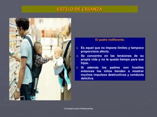 ESTILO DE CRIANZA El padre indiferente. Es aquel que no impone límites y tampoco proporciona afecto. Se concentra en las tensiones de su propia vida y no le queda tiempo para sus hijos. Si además los padres son hostiles entonces los niños tienden a mostrar muchos impulsos destructivos y conducta delictiva. 