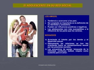 El ADOLESCENTE EN SU RED SOCIAL LOS AMIGOS. Tendencia a acercarse a los pare. Ser aceptado es importante en la definición de su identidad y autoestima. Pueden ser influencias positivas o negativas. Las adolescentes son más susceptibles a la influencia de los pares que los varones. NOVIAZGOS Acrecienta el interés por los demás y el desarrollo sexual. Últimamente las relaciones se han ido orientando hacia un comportamiento sexual por las presiones sociales. Los encuentros de pareja: búsqueda de la intimidad, confianza, lealtad, respeto como sustento para el amor. 