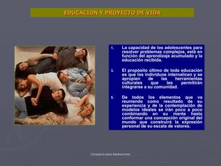 EDUCACION Y PROYECTO DE VIDA La capacidad de los adolescentes para resolver problemas complejos, está en función del aprendizaje acumulado y la educación recibida. El propósito último de toda educación es que los individuos internalicen y se apropien de las herramientas culturales que les permitirán integrarse a su comunidad. De todos los elementos que va reuniendo como resultado de su experiencia y de la contemplación de modelos ideales se irán poco a poco combinando en su mente hasta conformar una concepción original del mundo que construirá la expresión personal de su escala de valores. 